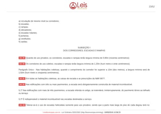 a) circulação de mesmo nível ou corredores;
b) escadas;
c) rampas;
d) elevadores;
e) escadas rolantes;
f) portarias;
g) vestíbulos;
h) saídas.
SUBSEÇÃO I
DOS CORREDORES, ESCADAS E RAMPAS
Quando de uso privativo, os corredores, escadas e rampas terão largura mínima de 0,90m (noventa centímetros).
Os corredores de uso coletivo, escadas e rampas terão largura mínima de 1,20m (hum metro e vinte centímetros).
Parágrafo Único - Nas habitações coletivas, quando o comprimento do corredor for superior a 10m (dez metros), a largura mínima será de
1,50m (hum metro e cinqüenta centímetros).
Em todas as habitações coletivas, as caixas de escada e as prescrições da NBR 9077.
Nas edificações com três ou mais pavimentos, a escada será obrigatoriamente construída de material incombustível.
§ 1º Nas edificações com mais de três pavimentos, a escada referida no artigo, se estenderá, ininterruptamente, do pavimento térreo ao telhado
ou terraço.
§ 2º É indispensável o material incombustível nas escadas destinadas a serviço.
Tolerar-se-á o uso de escadas helicoidais somente para uso privativo, sendo que a parte mais larga do piso de cada degrau terá no
Art. 49
Art. 50
Art. 51
Art. 52
Art. 53
23/52
LeisMunicipais.com.br - Lei Ordinária 3032/2002 (http://leismunicipa.is/mnlug) - 24/05/2019 13:36:23
 