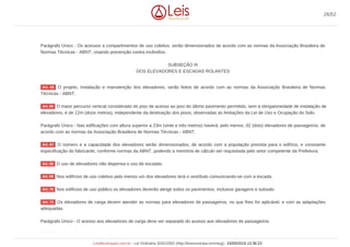 Parágrafo Único - Os acessos a compartimentos de uso coletivo, serão dimensionados de acordo com as normas da Associação Brasileira de
Normas Técnicas - ABNT, visando prevenção contra incêndios.
SUBSEÇÃO III
DOS ELEVADORES E ESCADAS ROLANTES
O projeto, instalação e manutenção dos elevadores, serão feitos de acordo com as normas da Associação Brasileira de Normas
Técnicas - ABNT.
O maior percurso vertical considerado do piso de acesso ao piso do último pavimento permitido, sem a obrigatoriedade de instalação de
elevadores, é de 12m (doze metros), independente da destinação dos pisos, observadas as limitações da Lei de Uso e Ocupação do Solo.
Parágrafo Único - Nas edificações com altura superior a 23m (vinte e três metros) haverá, pelo menos, 02 (dois) elevadores de passageiros, de
acordo com as normas da Associação Brasileira de Normas Técnicas - ABNT.
O número e a capacidade dos elevadores serão dimensionados, de acordo com a população prevista para o edifício, e consoante
especificação do fabricante, conforme normas da ABNT, podendo a memória de cálculo ser requisitada pelo setor competente da Prefeitura.
O uso de elevadores não dispensa o uso de escadas.
Nos edifícios de uso coletivo pelo menos um dos elevadores terá o vestíbulo comunicando-se com a escada.
Nos edifícios de uso público os elevadores deverão atingir todos os pavimentos, inclusive garagens e subsolo.
Os elevadores de carga devem atender as normas para elevadores de passageiros, no que lhes for aplicável, e com as adaptações
adequadas.
Parágrafo Único - O acesso aos elevadores de carga deve ser separado do acesso aos elevadores de passageiros.
Art. 65
Art. 66
Art. 67
Art. 68
Art. 69
Art. 70
Art. 71
Art. 72
26/52
LeisMunicipais.com.br - Lei Ordinária 3032/2002 (http://leismunicipa.is/mnlug) - 24/05/2019 13:36:23
 