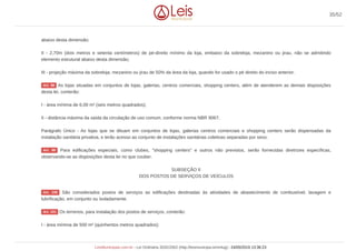 abaixo desta dimensão;
II - 2,70m (dois metros e setenta centímetros) de pé-direito mínimo da loja, embaixo da sobreloja, mezanino ou jirau, não se admitindo
elemento estrutural abaixo desta dimensão;
III - projeção máxima da sobreloja, mezanino ou jirau de 50% da área da loja, quando for usado o pé direito do inciso anterior.
As lojas situadas em conjuntos de lojas, galerias, centros comerciais, shopping centers, além de atenderem as demais disposições
desta lei, conterão:
I - área mínima de 6,00 m² (seis metros quadrados);
II - distância máxima da saída da circulação de uso comum, conforme norma NBR 9067;
Parágrafo Único - As lojas que se dituam em conjuntos de lojas, galerias centros comerciais e shopping centers serão dispensadas da
instalação sanitária privativa, e terão acesso ao conjunto de instalações sanitárias coletivas separadas por sexo.
Para edificações especiais, como clubes, "shopping centers" e outros não previstos, serão fornecidas diretrizes específicas,
observando-se as disposições desta lei no que couber.
SUBSEÇÃO II
DOS POSTOS DE SERVIÇOS DE VEÍCULOS
São considerados postos de serviços as edificações destinadas às atividades de abastecimento de combustível, lavagem e
lubrificação, em conjunto ou isoladamente.
Os terrenos, para instalação dos postos de serviços, conterão:
I - área mínima de 500 m² (quinhentos metros quadrados);
Art. 98
Art. 99
Art. 100
Art. 101
35/52
LeisMunicipais.com.br - Lei Ordinária 3032/2002 (http://leismunicipa.is/mnlug) - 24/05/2019 13:36:23
 