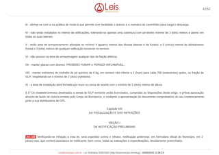 III - alinhar-se com a via pública de modo a que permitir com facilidade o acesso e a manobra de caminhões para carga e descarga;
IV - não serão instalados no interior de edificações, tolerando-se apenas uma cobertura com pé-direito mínimo de 3 (três) metros e aberto em
todas as suas laterais;
V - terão área de armazenamento afastada no mínimo 4 (quatro) metros das divisas laterais e de fundos, e 5 (cinco) metros do alinhamento
frontal e 3 (três) metros de qualquer edificação existente no terreno;
VI - não possuir na área de armazenagem qualquer tipo de fiação elétrica;
VII - manter placas com dizeres: PROIBIDO FUMAR e PERIGO! INFLAMÁVEL;
VIII - manter extintores de incêndio de pó químico de 6 kg, em número não inferior a 1 (hum) para cada 700 (setecentos) quilos, ou fração de
GLP, respeitando-se o mínimo de 2 (dois) extintores;
IX - a área de instalação será fechada por muro ou cerca de arame com o mínimo de 2 (dois) metros de altura.
§ 1º Os estabelecimentos destinados a venda de GLP somente serão licenciados, cumpridas as disposições deste artigo, e prévia aprovação
através de laudo de vistoria emitido pelo Corpo de Bombeiros, e mediante a apresentação de documento comprobatório do seu credenciamento
junto a sua distribuidora de GPL.
Capítulo VIII
DA FISCALIZAÇÃO E DAS INFRAÇÕES
SEÇÃO I
DA NOTIFICAÇÃO PRELIMINAR
Verificando-se infração a esta lei, será expedido contra o infrator, notificação preliminar, em formulário oficial do Município, em 2
(duas) vias, que conterá assinatura do notificante, bem como, todas as indicações e especificações, devidamente preenchidos.
Art. 125
42/52
LeisMunicipais.com.br - Lei Ordinária 3032/2002 (http://leismunicipa.is/mnlug) - 24/05/2019 13:36:23
 