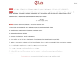 `As infrações ao disposto neste código, para as quais não haja cominação especial, será imposta multa de 10 (dez) UFIR.
Imposta a multa, será o infrator convidado a efetuar o seu ressarcimento amigável, dentro de 10 (dez) dias, findo os quais, se não
houver atendimento, instaurar-se-á o processo administrativo, com o lançamento do débito em dívida ativa e posterior cobrança judicial.
Parágrafo Único - O pagamento da multa não regulariza a situação que a originou.
SEÇÃO II
DO EMBARGO DA OBRA
O embargo de obras ou instalações é aplicável nos seguintes casos:
I - execução de obra ou instalações sem o Alvará de Licença, nos casos em que este for exigido;
II - inobservância de qualquer prescrição essencial do Alvará de Licença;
III - desobediência ao projeto aprovado;
IV - omissão, ou inobservância, da nota de alinhamento;
V - início da obra, sem que por ela, se responsabilize profissional legalmente habilitado, quando indispensável;
VI - quando a construção, ou instalação, estiver sendo executada de maneira a sujeitar a risco a segurança da construção, ou instalação;
VII - ameaça à segurança pública, ou ao próprio empregado, nos diversos serviços;
VIII - ameaça à segurança e estabilidade das obras em execução;
IX - inobservância das prescrições, constantes dessa Lei, no tocante à mudança de construtor responsável pela obra.
Art. 130
Art. 131
Art. 132
Art. 133
45/52
LeisMunicipais.com.br - Lei Ordinária 3032/2002 (http://leismunicipa.is/mnlug) - 24/05/2019 13:36:23
 