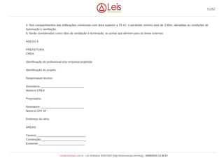 5. Nos compartimentos das edificações comerciais com área superior a 75 m², o pé-direito mínimo será de 3,50m, atendidas as condições de
iluminação e ventilação;
6. Serão considerados como vãos de ventilação e iluminação, as portas que abrirem para as áreas externas
ANEXO II
PREFEITURA
CREA
Identificação do profissional e/ou empresa projetista:
Identificação do projeto:
Responsável técnico:
Assinatura: ___________________________
Nome e CREA
Proprietário:
Assinatura: ___________________________
Nome e CPF Nº :
Endereço da obra:
ÁREAS:
Terreno:_______________________________
Construção:____________________________
Existente:_____________________________
51/52
LeisMunicipais.com.br - Lei Ordinária 3032/2002 (http://leismunicipa.is/mnlug) - 24/05/2019 13:36:23
 