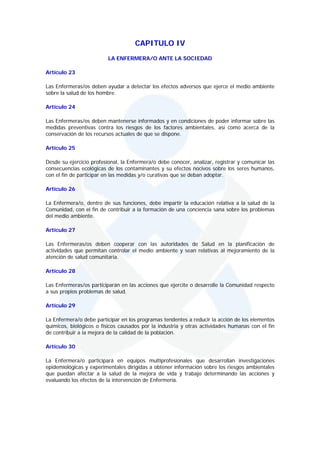 CAPITULO IV
                          LA ENFERMERA/O ANTE LA SOCIEDAD

Artículo 23

Las Enfermeras/os deben ayudar a detectar los efectos adversos que ejerce el medio ambiente
sobre la salud de los hombre.

Artículo 24

Las Enfermeras/os deben mantenerse informados y en condiciones de poder informar sobre las
medidas preventivas contra los riesgos de los factores ambientales, así como acerca de la
conservación de los recursos actuales de que se dispone.

Artículo 25

Desde su ejercicio profesional, la Enfermera/o debe conocer, analizar, registrar y comunicar las
consecuencias ecológicas de los contaminantes y su efectos nocivos sobre los seres humanos,
con el fin de participar en las medidas y/o curativas que se deban adoptar.

Artículo 26

La Enfermera/o, dentro de sus funciones, debe impartir la educación relativa a la salud de la
Comunidad, con el fin de contribuir a la formación de una conciencia sana sobre los problemas
del medio ambiente.

Artículo 27

Las Enfermeras/os deben cooperar con las autoridades de Salud en la planificación de
actividades que permitan controlar el medio ambiente y sean relativas al mejoramiento de la
atención de salud comunitaria.

Artículo 28

Las Enfermeras/os participarán en las acciones que ejercite o desarrolle la Comunidad respecto
a sus propios problemas de salud.

Artículo 29

La Enfermera/o debe participar en los programas tendentes a reducir la acción de los elementos
químicos, biológicos o físicos causados por la industria y otras actividades humanas con el fin
de contribuir a la mejora de la calidad de la población.

Artículo 30

La Enfermera/o participará en equipos multiprofesionales que desarrollan investigaciones
epidemiológicas y experimentales dirigidas a obtener información sobre los riesgos ambientales
que puedan afectar a la salud de la mejora de vida y trabajo determinando las acciones y
evaluando los efectos de la intervención de Enfermería.
 
