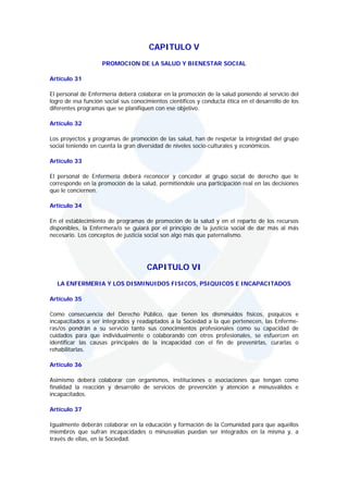 CAPITULO V
                    PROMOCION DE LA SALUD Y BIENESTAR SOCIAL

Artículo 31

El personal de Enfermería deberá colaborar en la promoción de la salud poniendo al servicio del
logro de esa función social sus conocimientos científicos y conducta ética en el desarrollo de los
diferentes programas que se planifiquen con ese objetivo.

Artículo 32

Los proyectos y programas de promoción de las salud, han de respetar la integridad del grupo
social teniendo en cuenta la gran diversidad de niveles socio-culturales y económicos.

Artículo 33

El personal de Enfermería deberá reconocer y conceder al grupo social de derecho que le
corresponde en la promoción de la salud, permitiéndole una participación real en las decisiones
que le conciernen.

Artículo 34

En el establecimiento de programas de promoción de la salud y en el reparto de los recursos
disponibles, la Enfermera/o se guiará por el principio de la justicia social de dar más al más
necesario. Los conceptos de justicia social son algo más que paternalismo.




                                      CAPITULO VI
  LA ENFERMERIA Y LOS DISMINUIDOS FISICOS, PSIQUICOS E INCAPACITADOS

Artículo 35

Como consecuencia del Derecho Público, que tienen los disminuidos físicos, psíquicos e
incapacitados a ser integrados y readaptados a la Sociedad a la que pertenecen, las Enferme-
ras/os pondrán a su servicio tanto sus conocimientos profesionales como su capacidad de
cuidados para que individualmente o colaborando con otros profesionales, se esfuercen en
identificar las causas principales de la incapacidad con el fin de prevenirlas, curarlas o
rehabilitarlas.

Artículo 36

Asimismo deberá colaborar con organismos, instituciones o asociaciones que tengan como
finalidad la reacción y desarrollo de servicios de prevención y atención a minusválidos e
incapacitados.

Artículo 37

Igualmente deberán colaborar en la educación y formación de la Comunidad para que aquellos
miembros que sufran incapacidades o minusvalías puedan ser integrados en la misma y, a
través de ellas, en la Sociedad.
 