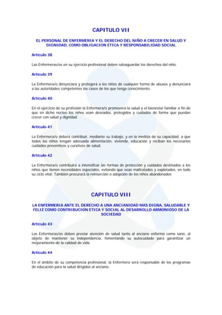 CAPITULO VII
  EL PERSONAL DE ENFERMERIA Y EL DERECHO DEL NIÑO A CRECER EN SALUD Y
       DIGNIDAD, COMO OBLIGACION ETICA Y RESPONSABILIDAD SOCIAL

Artículo 38

Las Enfermeras/os en su ejercicio profesional deben salvaguardar los derechos del niño.

Artículo 39

La Enfermera/o denunciará y protegerá a los niños de cualquier forma de abusos y denunciará
a las autoridades competentes los casos de los que tenga conocimiento.

Artículo 40

En el ejercicio de su profesión la Enfermera/o promoverá la salud y el bienestar familiar a fin de
que en dicho núcleo los niños sean deseados, protegidos y cuidados de forma que puedan
crecer con salud y dignidad.

Artículo 41

La Enfermera/o deberá contribuir, mediante su trabajo, y en la medida de su capacidad, a que
todos los niños tengan adecuada alimentación, vivienda, educación y reciban los necesarios
cuidados preventivos y curativos de salud.

Artículo 42

La Enfermera/o contribuirá a intensificar las formas de protección y cuidados destinados a los
niños que tienen necesidades especiales, evitando que sean maltratados y explotados, en todo
su ciclo vital. También procurará la reinserción o adopción de los niños abandonados




                                    CAPITULO VIII
LA ENFERMERIA ANTE EL DERECHO A UNA ANCIANIDAD MAS DIGNA, SALUDABLE Y
FELIZ COMO CONTRIBUCION ETICA Y SOCIAL AL DESARROLLO ARMONIOSO DE LA
                              SOCIEDAD

Artículo 43

Las Enfermeras/os deben prestar atención de salud tanto al anciano enfermo como sano, al
objeto de mantener su independencia, fomentando su autocuidado para garantizar un
mejoramiento de la calidad de vida.

Artículo 44

En el ámbito de su competencia profesional, la Enfermera será responsable de los programas
de educación para la salud dirigidos al anciano.
 
