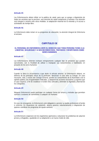 Artículo 45

Las Enfermeras/os deben influir en la política de salud, para que se ponga a disposición de
todos los ancianos que lo precisen, una atención de salud competente y humana. Esa atención
será integral e incluirá ente otras medidas, la adaptación material de la vivienda y el acceso a
actividades de tiempo libre.

Artículo 46

La Enfermera/o debe incluir en su programas de educación, la atención integral de Enfermería
al anciano.




                                      CAPITULO IX
EL PERSONAL DE ENFERMERIA ANTE EL DERECHO QUE TODA PERSONA TIENE A LA
LIBERTAD, SEGURIDAD Y A SER RECONOCIDOS, TRATADOS Y RESPETADOS COMO
                            SERES HUMANOS

Artículo 47

Las Enfermeras/os deberán rechazar enérgicamente cualquier tipo de presiones que puedan
ejercérseles, con la finalidad de utilizar o manipular sus conocimientos o habilidades en
perjuicio de los seres humanos.

Artículo 48

Cuando se diera la circunstancia a que alude el artículo anterior, la Enfermera/o deberá, en
defensa de los principios éticos de la profesión, denunciar el caso ante su Colegio. En caso
necesario, éste, a través del Consejo General, pondrá en conocimiento de la Autoridad o de la
opinión pública, las irregularidades indicadas, y adoptará las acciones necesarias y urgentes que
el caso requiera, a fin de establecer el orden ético alterado y defender la dignidad y libertad de
los Colegiados.

Artículo 49

Ninguna Enfermera/o podrá participar en cualquier forma de tortura y métodos que permitan
someter a sesiones de sufrimiento a cualquier ser humano.

Artículo 50

En caso de emergencia, la Enfermera/o está obligada/o a prestar su auxilio profesional al herido
o enfermo. En situaciones de catástrofe, deberá ponerse voluntariamente a disposición de
quienes coordinan los programas de ayuda sanitaria.

Artículo 51

La Enfermera/o cooperará con los organismos oportunos a solucionar los problemas de salud de
presos y refugiados, ayudando en su adaptación a un nuevo modo de vida.
 