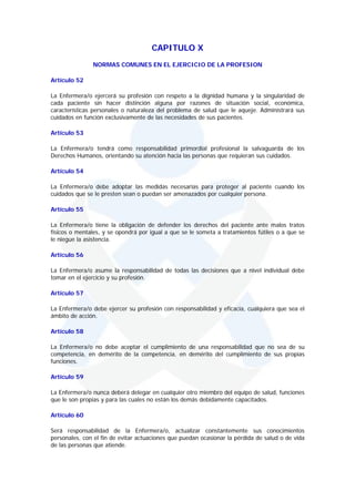CAPITULO X
               NORMAS COMUNES EN EL EJERCICIO DE LA PROFESION

Artículo 52

La Enfermera/o ejercerá su profesión con respeto a la dignidad humana y la singularidad de
cada paciente sin hacer distinción alguna por razones de situación social, económica,
características personales o naturaleza del problema de salud que le aqueje. Administrará sus
cuidados en función exclusivamente de las necesidades de sus pacientes.

Artículo 53

La Enfermera/o tendrá como responsabilidad primordial profesional la salvaguarda de los
Derechos Humanos, orientando su atención hacia las personas que requieran sus cuidados.

Artículo 54

La Enfermera/o debe adoptar las medidas necesarias para proteger al paciente cuando los
cuidados que se le presten sean o puedan ser amenazados por cualquier persona.

Artículo 55

La Enfermera/o tiene la obligación de defender los derechos del paciente ante malos tratos
físicos o mentales, y se opondrá por igual a que se le someta a tratamientos fútiles o a que se
le niegue la asistencia.

Artículo 56

La Enfermera/o asume la responsabilidad de todas las decisiones que a nivel individual debe
tomar en el ejercicio y su profesión.

Artículo 57

La Enfermera/o debe ejercer su profesión con responsabilidad y eficacia, cualquiera que sea el
ámbito de acción.

Artículo 58

La Enfermera/o no debe aceptar el cumplimiento de una responsabilidad que no sea de su
competencia, en demérito de la competencia, en demérito del cumplimiento de sus propias
funciones.

Artículo 59

La Enfermera/o nunca deberá delegar en cualquier otro miembro del equipo de salud, funciones
que le son propias y para las cuales no están los demás debidamente capacitados.

Artículo 60

Será responsabilidad de la Enfermera/o, actualizar constantemente sus conocimientos
personales, con el fin de evitar actuaciones que puedan ocasionar la pérdida de salud o de vida
de las personas que atiende.
 