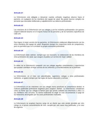 Artículo 61

La Enfermera/o está obligada a denunciar cuantas actitudes negativas observe hacia el
paciente, en cualquiera de los miembros del equipo de salud. No puede hacerse cómplice de
personas que descuidan deliberada y culpablemente sus deberes profesionales.

Artículo 62

Las relaciones de la Enfermera/o con sus colegas y con los restantes profesionales con quienes
coopera deberán basarse en el respeto mutuo de las personas y de las funciones específicas de
cada uno.

Artículo 63

Para lograr el mejor servicio de los pacientes, la Enfermera/o colaborará diligentemente con los
otros miembros del equipo de salud. Respetará siempre las respectivas áreas de competencia,
pero no permitirá que se le arrebate su propia autonomía profesional.

Artículo 64

La Enfermera/o debe solicitar, siempre que sea necesario, la colaboración de los miembros de
otras profesiones de salud, que asegure al público un servicio de mejor calidad.

Artículo 65

Es deber de la Enfermera/o compartir con sus colegas aquellos conocimientos y experiencias
que puedan contribuir al mejor servicio de los enfermos y al fortalecimiento de la profesión.

Artículo 66

La Enfermera/o, en el trato con subordinados, superiores, colegas y otros profesionales
sanitarios, se guiará siempre por las reglas de buena educación y cortesía.

Artículo 67

La Enfermera/o en las relaciones con sus colegas nunca practicará la competencia desleal, ni
realizará publicidad profesional engañosa para acaparar clientes. La Enfermera/o considerará
como un honor que sus colegas la llamen para que preste cuidados de Enfermería a ellos o a
sus familiares más cercanos. Es norma tradicional no exigir en esas circunstancias el pago de
los honorarios devengados por los actos profesionales realizados.

Artículo 68

La Enfermera/o no aceptará hacerse cargo de un cliente que está siendo atendido por otro
colega sin el previo consentimiento de éste, excepto por una causa muy justificada, y en caso
de urgencia.
 