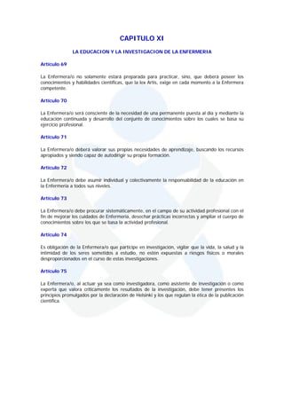 CAPITULO XI
               LA EDUCACION Y LA INVESTIGACION DE LA ENFERMERIA

Artículo 69

La Enfermera/o no solamente estará preparada para practicar, sino, que deberá poseer los
conocimientos y habilidades científicas, que la lex Artis, exige en cada momento a la Enfermera
competente.

Artículo 70

La Enfermera/o será consciente de la necesidad de una permanente puesta al día y mediante la
educación continuada y desarrollo del conjunto de conocimientos sobre los cuales se basa su
ejercicio profesional.

Artículo 71

La Enfermera/o deberá valorar sus propias necesidades de aprendizaje, buscando los recursos
apropiados y siendo capaz de autodirigir su propia formación.

Artículo 72

La Enfermera/o debe asumir individual y colectivamente la responsabilidad de la educación en
la Enfermería a todos sus niveles.

Artículo 73

La Enfermera/o debe procurar sistemáticamente, en el campo de su actividad profesional con el
fin de mejorar los cuidados de Enfermería, desechar prácticas incorrectas y ampliar el cuerpo de
conocimientos sobre los que se basa la actividad profesional.

Artículo 74

Es obligación de la Enfermera/o que participe en investigación, vigilar que la vida, la salud y la
intimidad de los seres sometidos a estudio, no estén expuestas a riesgos físicos o morales
desproporcionados en el curso de estas investigaciones.

Artículo 75

La Enfermera/o, al actuar ya sea como investigadora, como asistente de investigación o como
experta que valora criticamente los resultados de la investigación, debe tener presentes los
principios promulgados por la declaración de Helsinki y los que regulan la ética de la publicación
científica.
 