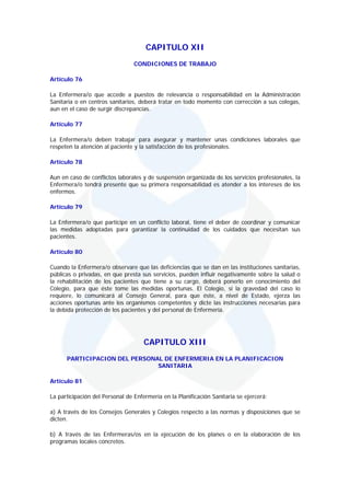 CAPITULO XII
                                 CONDICIONES DE TRABAJO

Artículo 76

La Enfermera/o que accede a puestos de relevancia o responsabilidad en la Administración
Sanitaria o en centros sanitarios, deberá tratar en todo momento con corrección a sus colegas,
aun en el caso de surgir discrepancias.

Artículo 77

La Enfermera/o deben trabajar para asegurar y mantener unas condiciones laborales que
respeten la atención al paciente y la satisfacción de los profesionales.

Artículo 78

Aun en caso de conflictos laborales y de suspensión organizada de los servicios profesionales, la
Enfermera/o tendrá presente que su primera responsabilidad es atender a los intereses de los
enfermos.

Artículo 79

La Enfermera/o que participe en un conflicto laboral, tiene el deber de coordinar y comunicar
las medidas adoptadas para garantizar la continuidad de los cuidados que necesitan sus
pacientes.

Artículo 80

Cuando la Enfermera/o observare que las deficiencias que se dan en las instituciones sanitarias,
públicas o privadas, en que presta sus servicios, pueden influir negativamente sobre la salud o
la rehabilitación de los pacientes que tiene a su cargo, deberá ponerlo en conocimiento del
Colegio, para que éste tome las medidas oportunas. El Colegio, si la gravedad del caso lo
requiere, lo comunicará al Consejo General, para que éste, a nivel de Estado, ejerza las
acciones oportunas ante los organismos competentes y dicte las instrucciones necesarias para
la debida protección de los pacientes y del personal de Enfermería.




                                     CAPITULO XIII
      PARTICIPACION DEL PERSONAL DE ENFERMERIA EN LA PLANIFICACION
                               SANITARIA

Artículo 81

La participación del Personal de Enfermería en la Planificación Sanitaria se ejercerá:

a) A través de los Consejos Generales y Colegios respecto a las normas y disposiciones que se
dicten.

b) A través de las Enfermeras/os en la ejecución de los planes o en la elaboración de los
programas locales concretos.
 