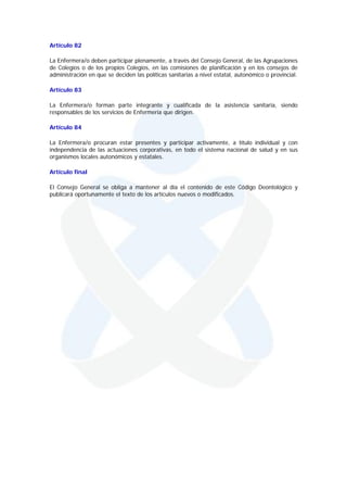 Artículo 82

La Enfermera/o deben participar plenamente, a través del Consejo General, de las Agrupaciones
de Colegios o de los propios Colegios, en las comisiones de planificación y en los consejos de
administración en que se deciden las políticas sanitarias a nivel estatal, autonómico o provincial.

Artículo 83

La Enfermera/o forman parte integrante y cualificada de la asistencia sanitaria, siendo
responsables de los servicios de Enfermería que dirigen.

Artículo 84

La Enfermera/o procuran estar presentes y participar activamente, a título individual y con
independencia de las actuaciones corporativas, en todo el sistema nacional de salud y en sus
organismos locales autonómicos y estatales.

Artículo final

El Consejo General se obliga a mantener al día el contenido de este Código Deontológico y
publicará oportunamente el texto de los artículos nuevos o modificados.
 