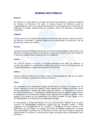 NORMAS ADICIONALES
Primera

Por medio de la acción colectiva se cumple una más efectiva definición y control de calidad de
los Servicios de Enfermería. Por tanto, el Consejo General de Enfermería asume la
responsabilidad de preservar la autonomía profesional y la autorregulación en el control de las
condiciones de trabajo, velando porque los estándares éticos de la profesión se mantengan
actualizados.

Segunda

Consejo General y los Colegios Profesionales de Enfermería deben prestar continua atención a
los derechos, necesidades e intereses legítimos de los profesionales de Enfermería y de las
personas que reciben sus cuidados.

Tercera

Consejo General y los Colegios Profesionales de Enfermería deben adoptar actitud abierta a las
diferentes corrientes que circulan en la profesión, siempre que redunde en una mejor calidad en
la atención y cuidados hacia la salud de todos los ciudadanos.

Cuarta

Con el fin de asegurar el respeto y la armonía profesional entre todos sus miembros, es
esencial, que exista una comunicación y colaboración constante entre el Consejo General, los
Colegios Profesionales y cualquier otra asociación de Enfermería.

Quinta

Consejo General de Enfermería de España asume la responsabilidad de velar por los valores
éticos de la Profesión, arbitrando las acciones pertinentes.

Sexta

Los responsables de la Organización Colegial de Enfermería de España, en cualquiera de sus
niveles, miembros de Juntas de Gobierno u otros órganos de los Colegios Provinciales, de los
Consejo Autonómicos u órganos de similar rango que existan o se constituyan en el futuro,
Pleno del Consejo General, y en definitiva, cuantas personas ostenten cualquier cargo electivo o
de designación en la Organización Colegial, vienen especialmente obligados a guardar y hacer
guardar, en la medida de sus competencias, las normas recogidas en este Código y en la
normativa general de la Enfermería y su Organización Colegial.

En consecuencia, y a tenor del artículo 57.a) y c) y 58.a) del R.D. 1856/78, de 29 de junio,
incurrirán en responsabilidad disciplinaria aquellos que por comisión, omisión o simple
negligencia en el cumplimiento de sus funciones, se conduzcan en forma contraria a las
disposiciones de este Código o de cualquier otra norma de obligado cumplimiento en materia
ética o deontológica o permitan, con su abstención u omisión, que otros lo hagan sin aplicar las
medidas legales a su alcance, en defensa de las reglas y preceptos éticos y deontológicos de la
Enfermería.
 