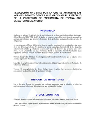 RESOLUCIÓN Nº 32/89: POR LA QUE SE APRUEBAN LAS
NORMAS DEONTOLÓGICAS QUE ORDENAN EL EJERCICIO
DE LA PROFESIÓN DE ENFERMERÍA DE ESPAÑA CON
CARÁCTER OBLIGATORIO



                                      PREAMBULO
Conforme el artículo 75, párrafo 16, de los Estatutos de la Organización Colegial aprobados por
el Real Decreto 1856/1978, de 29 de junio, se establece que el Consejo General aprobará las
normas deontológicas que ordenen el ejercicio de la profesión, las cuales tendrán carácter de
obligatorias.

En consecuencia, el Pleno del Consejo General, tras los oportunos informes jurídicos, así como
el de los diferentes Colegios Provinciales, tal como preceptúa el artículo 75 de los Estatutos
anteriormente citados y solicitados a éstos, con fecha 18 de mayo del presente año, entre
otros, y por unanimidad de sus miembros; tomó el siguiente Acuerdo-Resolución, cuyo
expediente completo obre en el archivo de este Consejo, sección de Resoluciones.

Primero. Se aprueba el Código Deontológico de la Profesión de Enfermería que se adjunta como
anexo a la presente Resolución.

Segundo. El cumplimiento del mismo tendrá carácter obligatorio para todos los profesionales de
Enfermería del Estado.

Tercero. El incumplimiento de dicho Código llevará implícito las sanciones disciplinarias
previstas en los Estatutos de la Organización Colegial.




                         DISPOSICION TRANSITORIA
Por el Consejo General se tomarán las medidas oportunas para la difusión a todos los
profesionales de Enfermería del documento que tenga dicho Código.




                               DISPOSICION FINAL
El Código Deontológico de la Profesión de Enfermería entrará en vigor en el día de la fecha.

Y para que conste, expido y firmo la presente en Madrid a catorce de julio de mil novecientos
ochenta y nueve.
 
