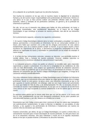d) La adopción de un profundo respeto por los derechos humanos.

Son muchas las ocasiones en las que está en nuestras manos la dignidad de la naturaleza
humana y de ahí nuestra mayor responsabilidad como profesionales de Enfermería. Vivimos en
una época en la que se hace preciso realizar una profunda reflexión sobre los aspectos
humanos, valores y actitudes de las profesiones sanitarias, en general y de la profesión de
Enfermería en particular.

Por ello, tal vez sea el momento más idóneo para hablar de ética profesional, sin temor a
moralismos trasnochados, sino sencillamente abordando, en el marco de un Código
Deontológico, lo que constituye el armazón de nuestra profesión, más allá de sus elementos
técnicos.

De lo anteriormente expuesto, extraemos las siguientes conclusiones:

1. En nuestro Código Deontológico deberán darse la mano continuidad y actualidad. Los valores
básicos, permanentes e irrenunciables en Enfermería, han de ser conservados también en el
futuro, pero habrá que examinar una y otra vez las antiguas concreciones de esos valores
fundamentales para ver si todavía pueden cumplir su función. Si ya no logran asumir y hacer
fructíferas las experiencias de la época, si desconocen la progresiva complejidad de la vida,
deberán ser repensadas de nuevo y reformadas en confrontación con los modos de entender el
nuevo tiempo.

2. A la hora de fijar instrucciones concretas, conviene ser discretos; será preferible mostrar el
sentido último, total y humano de nuestra profesión. Construir modelos concretos es
competencia de la conciencia individual de cada profesional responsable.

3. La evaluación presente y futura nos pedirá un esfuerzo, un decidido valor, para emprender
experiencias y aceptar lo provisional. A la vista de la complejidad de las condiciones de vida
cada vez más diferenciadas, sería utópico que quisiéramos afrontar de antemano soluciones
concretas a todos los problemas que se presentan hoy y se presentarán en el futuro. En suma,
debemos ser conscientes que por muchos Códigos Deontológicos que tengamos, el riesgo de la
conciencia aumenta considerablemente.

Con estas reflexiones hemos elaborado un Código Deontológico para la Profesión de Enfermería
en España, que sea un instrumento eficaz para aplicar las reglas generales de la ética al trabajo
profesional. Insistir en esto parece, no pocas veces, una reiteración innecesaria ya que se da
por supuesta en nuestra profesión; sin embargo, cada vez con mayor fuerza van aumentando
las voces que hablan de falta de ética, y de deshumanización. Por ello, es necesario articular el
contenido de nuestra responsabilidad profesional, no sea que con la evolución de la Enfermería
como ciencia se nos vaya escapando su esencia fundamental, la de los valores que le sirven de
sostén.

Se equivoca quien piensa que la ciencia nada tiene que ver con los valores; si la ciencia está
hoy en crisis, probablemente sea por esta divergencia antinatural. Ha de correr paralela con
esta dimensión humana y, por ello, situarse en el ámbito de lo moral.

Desearíamos que este Código sirviera para tener conciencia de que los valores que manejamos
son auténticamente fundamentales: la salud, la libertad, la dignidad, en una palabra, la vida
humana, y nos ayudará a los profesionales de Enfermería a fundamentar con razones de
carácter ético las decisiones que tomemos.

Estamos convencidos, por último, de que un Código Deontológico, en cuanto a criterio ético, es
estrictamente necesario para el buen desempeño de nuestra profesión, no sólo para hacer uso
de él en situaciones extremas, sino para reflexionar a través de él en aquellas situaciones
diarias en las que se pueden lesionar o infravalorar los derechos humanos.
 