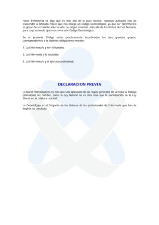 Hacer Enfermería es algo que va más allá de la pura técnica; nuestras actitudes han de
trascender al limitado marco que nos otorga un Código Deontológico, ya que ser Enfermero/a
es gozar de un talante ante la vida, su origen creación, más allá de los límites del ser humano,
para cuyo estímulo ojalá nos sirva este Código Deontológico.

En el presente Código están prácticamente incardinados los tres grandes grupos,
correspondientes a la distintas obligaciones morales:

1. La Enfermera/o y ser el humano.

2. La Enfermería y la sociedad.

3. La Enfermera/o y el ejercicio profesional.




                              DECLARACION PREVIA
La Moral Profesional no es más que una aplicación de las reglas generales de la moral al trabajo
profesional del hombre, como la Ley Natural no es otra cosa que la participación de la Ley
Eterna en la criatura racional.

La Deontología es el Conjunto de los deberes de los profesionales de Enfermería que han de
inspirar su conducta.
 