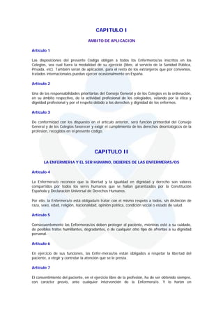 CAPITULO I
                                  AMBITO DE APLICACION

Artículo 1

Las disposiciones del presente Código obligan a todos los Enfermeros/as inscritos en los
Colegios, sea cual fuera la modalidad de su ejercicio (libre, al servicio de la Sanidad Pública,
Privada, etc). También serán de aplicación, para el resto de los extranjeros que por convenios,
tratados internacionales puedan ejercer ocasionalmente en España.

Artículo 2

Una de las responsabilidades prioritarias del Consejo General y de los Colegios es la ordenación,
en su ámbito respectivo, de la actividad profesional de los colegiados, velando por la ética y
dignidad profesional y por el respeto debido a los derechos y dignidad de los enfermos.

Artículo 3

De conformidad con los dispuesto en el artículo anterior, será función primordial del Consejo
General y de los Colegios favorecer y exigir el cumplimiento de los derechos deontológicos de la
profesión, recogidos en el presente código.




                                      CAPITULO II
       LA ENFERMERIA Y EL SER HUMANO, DEBERES DE LAS ENFERMERAS/OS

Artículo 4

La Enfermera/o reconoce que la libertad y la igualdad en dignidad y derecho son valores
compartidos por todos los seres humanos que se hallan garantizados por la Constitución
Española y Declaración Universal de Derechos Humanos.

Por ello, la Enfermera/o está obligada/o tratar con el mismo respeto a todos, sin distinción de
raza, sexo, edad, religión, nacionalidad, opinión política, condición social o estado de salud.

Artículo 5

Consecuentemente las Enfermeras/os deben proteger al paciente, mientras esté a su cuidado,
de posibles tratos humillantes, degradantes, o de cualquier otro tipo de afrentas a su dignidad
personal.

Artículo 6

En ejercicio de sus funciones, las Enfer-meras/os están obligados a respetar la libertad del
paciente, a elegir y controlar la atención que se le presta.

Artículo 7

El consentimiento del paciente, en el ejercicio libre de la profesión, ha de ser obtenido siempre,
con carácter previo, ante cualquier intervención de la Enfermera/o. Y lo harán en
 