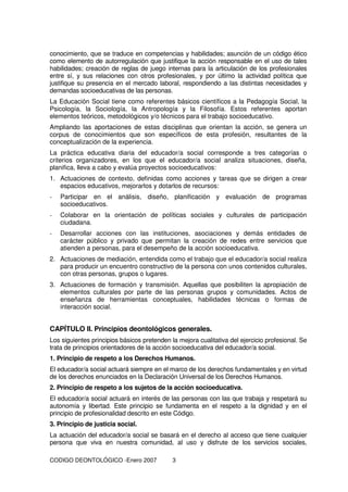 CODIGO DEONTOLÓGICO -Enero 2007 3
conocimiento, que se traduce en competencias y habilidades; asunción de un código ético
como elemento de autorregulación que justifique la acción responsable en el uso de tales
habilidades; creación de reglas de juego internas para la articulación de los profesionales
entre sí, y sus relaciones con otros profesionales, y por último la actividad política que
justifique su presencia en el mercado laboral, respondiendo a las distintas necesidades y
demandas socioeducativas de las personas.
La Educación Social tiene como referentes básicos científicos a la Pedagogía Social, la
Psicología, la Sociología, la Antropología y la Filosofía. Estos referentes aportan
elementos teóricos, metodológicos y/o técnicos para el trabajo socioeducativo.
Ampliando las aportaciones de estas disciplinas que orientan la acción, se genera un
corpus de conocimientos que son específicos de esta profesión, resultantes de la
conceptualización de la experiencia.
La práctica educativa diaria del educador/a social corresponde a tres categorías o
criterios organizadores, en los que el educador/a social analiza situaciones, diseña,
planifica, lleva a cabo y evalúa proyectos socioeducativos:
1. Actuaciones de contexto, definidas como acciones y tareas que se dirigen a crear
espacios educativos, mejorarlos y dotarlos de recursos:
- Participar en el análisis, diseño, planificación y evaluación de programas
socioeducativos.
- Colaborar en la orientación de políticas sociales y culturales de participación
ciudadana.
- Desarrollar acciones con las instituciones, asociaciones y demás entidades de
carácter público y privado que permitan la creación de redes entre servicios que
atienden a personas, para el desempeño de la acción socioeducativa.
2. Actuaciones de mediación, entendida como el trabajo que el educador/a social realiza
para producir un encuentro constructivo de la persona con unos contenidos culturales,
con otras personas, grupos o lugares.
3. Actuaciones de formación y transmisión. Aquellas que posibiliten la apropiación de
elementos culturales por parte de las personas grupos y comunidades. Actos de
enseñanza de herramientas conceptuales, habilidades técnicas o formas de
interacción social.
CAPÍTULO II. Principios deontológicos generales.
Los siguientes principios básicos pretenden la mejora cualitativa del ejercicio profesional. Se
trata de principios orientadores de la acción socioeducativa del educador/a social.
1. Principio de respeto a los Derechos Humanos.
El educador/a social actuará siempre en el marco de los derechos fundamentales y en virtud
de los derechos enunciados en la Declaración Universal de los Derechos Humanos.
2. Principio de respeto a los sujetos de la acción socioeducativa.
El educador/a social actuará en interés de las personas con las que trabaja y respetará su
autonomía y libertad. Este principio se fundamenta en el respeto a la dignidad y en el
principio de profesionalidad descrito en este Código.
3. Principio de justicia social.
La actuación del educador/a social se basará en el derecho al acceso que tiene cualquier
persona que viva en nuestra comunidad, al uso y disfrute de los servicios sociales,
 