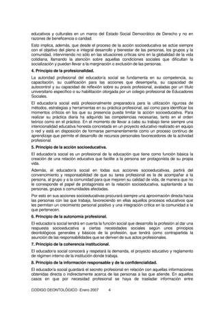 CODIGO DEONTOLÓGICO -Enero 2007 4
educativos y culturales en un marco del Estado Social Democrático de Derecho y no en
razones de beneficencia o caridad.
Esto implica, además, que desde el proceso de la acción socioeducativa se actúe siempre
con el objetivo del pleno e integral desarrollo y bienestar de las personas, los grupos y la
comunidad, interviniendo no sólo en las situaciones críticas sino en la globalidad de la vida
cotidiana, llamando la atención sobre aquellas condiciones sociales que dificultan la
socialización y puedan llevar a la marginación o exclusión de las personas.
4. Principio de la profesionalidad.
La autoridad profesional del educador/a social se fundamenta en su competencia, su
capacitación, su cualificación para las acciones que desempeña, su capacidad de
autocontrol y su capacidad de reflexión sobre su praxis profesional, avaladas por un título
universitario específico o su habilitación otorgada por un colegio profesional de Educadores
Sociales.
El educador/a social está profesionalmente preparado/a para la utilización rigurosa de
métodos, estrategias y herramientas en su práctica profesional, así como para identificar los
momentos críticos en los que su presencia pueda limitar la acción socioeducativa. Para
realizar su práctica diaria ha adquirido las competencias necesarias, tanto en el orden
teórico como en el práctico. En el momento de llevar a cabo su trabajo tiene siempre una
intencionalidad educativa honesta concretada en un proyecto educativo realizado en equipo
o red y está en disposición de formarse permanentemente como un proceso continuo de
aprendizaje que permite el desarrollo de recursos personales favorecedores de la actividad
profesional.
5. Principio de la acción socioeducativa.
El educador/a social es un profesional de la educación que tiene como función básica la
creación de una relación educativa que facilite a la persona ser protagonista de su propia
vida.
Además, el educador/a social en todas sus acciones socioeducativas, partirá del
convencimiento y responsabilidad de que su tarea profesional es la de acompañar a la
persona, al grupo y a la comunidad para que mejoren su calidad de vida, de manera que no
le corresponde el papel de protagonista en la relación socioeducativa, suplantando a las
personas, grupos o comunidades afectadas.
Por esto en sus acciones socioeducativas procurará siempre una aproximación directa hacia
las personas con las que trabaja, favoreciendo en ellas aquellos procesos educativos que
les permitan un crecimiento personal positivo y una integración crítica en la comunidad a la
que pertenecen.
6. Principio de la autonomía profesional.
El educador/a social tendrá en cuenta la función social que desarrolla la profesión al dar una
respuesta socioeducativa a ciertas necesidades sociales según unos principios
deontológicos generales y básicos de la profesión, que tendrá como contrapartida la
asunción de las responsabilidades que se deriven de sus actos profesionales.
7. Principio de la coherencia institucional.
El educador/a social conocerá y respetará la demanda, el proyecto educativo y reglamento
de régimen interno de la institución donde trabaja.
8. Principio de la información responsable y de la confidencialidad.
El educador/a social guardará el secreto profesional en relación con aquellas informaciones
obtenidas directa o indirectamente acerca de las personas a las que atiende. En aquellos
casos en que por necesidad profesional se haya de trasladar información entre
 