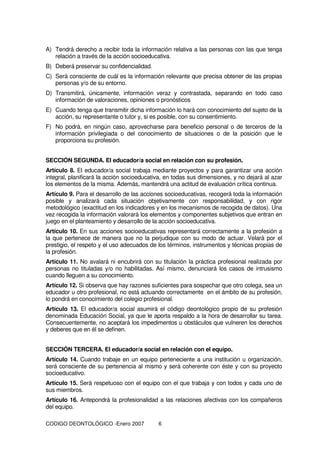 CODIGO DEONTOLÓGICO -Enero 2007 6
A) Tendrá derecho a recibir toda la información relativa a las personas con las que tenga
relación a través de la acción socioeducativa.
B) Deberá preservar su confidencialidad.
C) Será consciente de cuál es la información relevante que precisa obtener de las propias
personas y/o de su entorno.
D) Transmitirá, únicamente, información veraz y contrastada, separando en todo caso
información de valoraciones, opiniones o pronósticos
E) Cuando tenga que transmitir dicha información lo hará con conocimiento del sujeto de la
acción, su representante o tutor y, si es posible, con su consentimiento.
F) No podrá, en ningún caso, aprovecharse para beneficio personal o de terceros de la
información privilegiada o del conocimiento de situaciones o de la posición que le
proporciona su profesión.
SECCIÓN SEGUNDA. El educador/a social en relación con su profesión.
Artículo 8. El educador/a social trabaja mediante proyectos y para garantizar una acción
integral, planificará la acción socioeducativa, en todas sus dimensiones, y no dejará al azar
los elementos de la misma. Además, mantendrá una actitud de evaluación crítica continua.
Artículo 9. Para el desarrollo de las acciones socioeducativas, recogerá toda la información
posible y analizará cada situación objetivamente con responsabilidad, y con rigor
metodológico (exactitud en los indicadores y en los mecanismos de recogida de datos). Una
vez recogida la información valorará los elementos y componentes subjetivos que entran en
juego en el planteamiento y desarrollo de la acción socioeducativa.
Artículo 10. En sus acciones socioeducativas representará correctamente a la profesión a
la que pertenece de manera que no la perjudique con su modo de actuar. Velará por el
prestigio, el respeto y el uso adecuados de los términos, instrumentos y técnicas propias de
la profesión.
Artículo 11. No avalará ni encubrirá con su titulación la práctica profesional realizada por
personas no tituladas y/o no habilitadas. Así mismo, denunciará los casos de intrusismo
cuando lleguen a su conocimiento.
Artículo 12. Si observa que hay razones suficientes para sospechar que otro colega, sea un
educador u otro profesional, no está actuando correctamente en el ámbito de su profesión,
lo pondrá en conocimiento del colegio profesional.
Artículo 13. El educador/a social asumirá el código deontológico propio de su profesión
denominada Educación Social, ya que le aporta respaldo a la hora de desarrollar su tarea.
Consecuentemente, no aceptará los impedimentos u obstáculos que vulneren los derechos
y deberes que en él se definen.
SECCIÓN TERCERA. El educador/a social en relación con el equipo.
Artículo 14. Cuando trabaje en un equipo perteneciente a una institución u organización,
será consciente de su pertenencia al mismo y será coherente con éste y con su proyecto
socioeducativo.
Artículo 15. Será respetuoso con el equipo con el que trabaja y con todos y cada uno de
sus miembros.
Artículo 16. Antepondrá la profesionalidad a las relaciones afectivas con los compañeros
del equipo.
 