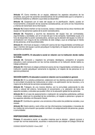 CODIGO DEONTOLÓGICO -Enero 2007 7
Artículo 17. Como miembro de un equipo, elaborará los aspectos educativos de los
proyectos, que guíen las acciones socioeducativas de los profesionales que lo componen y
contribuirá mediante su reflexión a que éstos se desarrollen.
Artículo 18. Cooperará con el resto del equipo en la planificación, diseño, puesta en
funcionamiento y evaluación de las acciones socioeducativas, así como en los mecanismos
y criterios de transmisión de la información.
Artículo 19. Evitará interferir en las funciones, tareas o relaciones de los otros miembros del
equipo con las personas sujetos de la acción socioeducativa.
Artículo 20. Respetará y asumirá las decisiones del equipo tras ser contrastadas,
argumentadas y acordadas, aún en el caso de que no las comparta, haciéndolas suyas a la
hora de desarrollar la acción socioeducativa, siempre que la decisión del equipo no entre en
contradicción con ninguno de los contenidos de este código y que se anteponga el interés
de las personas, al de los profesionales.
Artículo 21. Informará al equipo o institución acerca de las irregularidades cometidas por
algún miembro del equipo cuando perjudiquen la dignidad y el respeto de las personas en
su ejercicio profesional.
SECCIÓN CUARTA. El educador/a social en relación con la institución donde realiza
su trabajo.
Artículo 22. Conocerá y respetará los principios ideológicos, compartirá el proyecto
educativo y será consecuente con las normas existentes en la institución donde realiza su
trabajo profesional.
Artículo 23. Informará al colegio profesional acerca de las irregularidades cometidas por la
institución cuando perjudiquen seriamente la dignidad y el respeto de las personas en el
ejercicio profesional.
SECCIÓN QUINTA. El educador/a social en relación con la sociedad en general.
Artículo 24. En su práctica profesional, colaborará con los distintos servicios existentes en
la comunidad vinculando las instituciones en orden a la optimización de los recursos y a la
mejora de la oferta de los servicios socioeducativos.
Artículo 25. Trabajará, de una manera efectiva, con la comunidad, potenciando la vida
social y cultural del entorno, fomentando el conocimiento y la valoración de todos los
aspectos sociales y culturales que pueden influir en la educación global de las personas.
Artículo 26. En el caso de asesoramiento o realización de campañas publicitarias, políticas
o similares, velará por la veracidad de los contenidos y el respeto a personas o grupos en
los aspectos referidos a la Educación Social.
Artículo 27. Contribuirá a generar una conciencia crítica sobre los problemas sociales y sus
causas.
Artículo 28. Estará atento y será crítico con las informaciones manipuladas o inexactas de
los medios de comunicación que puedan contribuir a la estigmatización de personas, grupos
o comunidades
DISPOSICIONES ADICIONALES.
Primera. El educador/a social, en aquellas materias que le afecten, deberá conocer y
cumplir las normas estatutarias, acuerdos o resoluciones que adopte el Colegio Oficial de
 