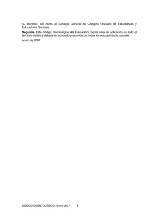 CODIGO DEONTOLÓGICO -Enero 2007 8
su territorio, así como el Consejo General de Colegios Oficiales de Educadoras y
Educadores Sociales.
Segunda. Este Código Deontológico del Educador/a Social será de aplicación en todo el
territorio estatal y deberá ser conocido y asumido por todos los educadores/as sociales.
enero de 2007
 
