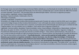 Em Portugal, havia uma Carta Deontológica do Serviço Público adotada por uma Resolução do Conselho de Ministros, de 18 de
fevereiro de 1993, que foi revogada pela Resolução, de 22 de março, considerando que o acordo salarial de 1996 tinha incluído
um texto intitulado “Carta Ética – Dez princípios éticos da Administração Pública”. Esta inclui os seguintes princípios:
Serviço público, Legalidade, Justiça e Imparcialidade;
Igualdade, Proporcionalidade, Colaboração e Boa-Fé;
Informação e Qualidade;
Lealdade, Integridade, Competência e responsabilidade.
Há também um Código de Boa Conduta Administrativa proposto pelo Provedor de Justiça em abril de 2010, que é uma réplica
nacional do Código Europeu de Boa Conduta Administrativa. É uma «afirmação dos valores fundamentais do serviço público»
que «pretende reunir, num enunciado claro e acessível, os princípios de boa administração que devem guiar a conduta de todo
o agente público, nas suas relações com os cidadãos». Esses valores são os seguintes (Capítulo II):
Legalidade, Interesse público, Igualdade, Proporcionalidade, Justiça, Imparcialidade, Independência, Objetividade, Confiança,
Não abuso de poder. Em 2012, o Provedor de Justiça reenviou o Código à Assembleia da República. Segundo o Código do
Procedimento Administrativo aprovado pelo Decreto-Lei 4/2015 (Artigo 5 – Boas práticas administrativas): «No prazo de um
ano, a contar da data da entrada em vigor do presente Decreto-Lei, o Governo aprova, por Resolução do Conselho de Ministros,
um “Guia de boas práticas administrativas”» A profissão docente – como carreira especial da função pública – tem os seus
Estatutos, que enunciam os respetivos conteúdos e deveres funcionais, mas não tem código deontológico. O Estatuto da
Carreira dos Educadores de Infância e dos Professores dos Ensinos Básico e Secundário, na sua versão alterada pelo Decreto-
Lei 41/2012, de 21 de fevereiro, faz referência, no seu Preâmbulo, aos «pressupostos deontológicos que enquadram a vertente
profissional, social e ética do trabalho docente». Essa vertente é mencionada no Artigo sobre “Formação inicial”, mas não há
nenhuma explicitação dos “pressupostos deontológicos deveres”, mas trata-se de direitos e deveres funcionais, embora alguns
deles tenham também uma dimensão deontológica.
 