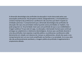 A dimensão deontológica das profissões da educação é muito descurada pelas suas
associações profissionais. Na perspetiva sindical, designadamente, a incompetência e
conduta imprópria das professoras e professores são assuntos que dizem respeito às
entidades patronais. É compreensível que a dimensão deontológica das profissões da
educação não seja uma prioridade sindical quando outras prioridades se impõem, mas
pode perguntar-se: Há prioridade maior para uma profissão do que a sua credibilidade e
imagem públicas? O que está em jogo, na educação, é demasiado humano para continuar
entregue ao subjetivismo e relativismo deontológicos. Acresce que a profissão docente é
uma das profissões mais expostas à opinião pública: as professoras e professores estão
diariamente em relação com dezenas de crianças ou adolescentes, através dos quais o seu
comportamento tem um eco muito amplificado nas famílias e na sociedade. Se os seus atos
não são profissionalmente aceitáveis, a imagem pública da profissão é negativamente e
amplamente afetada.
 