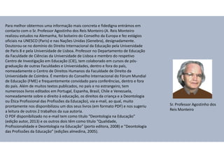 Para melhor obtermos uma informação mais concreta e fidedigna entrámos em
contacto com o Sr. Professor Agostinho dos Reis Monteiro (A. Reis Monteiro
realizou estudos na Alemanha, foi bolseiro do Conselho da Europa e fez estágios
oficiais na UNESCO (Paris) e nas Nações Unidas (Genebra), designadamente.
Doutorou-se no domínio do Direito Internacional da Educação pela Universidade
de Paris 8 e pela Universidade de Lisboa. Professor no Departamento de Educação
da Faculdade de Ciências da Universidade de Lisboa e membro do respetivo
Centro de Investigação em Educação (CIE), tem colaborado em cursos de pós-
graduação de outras Faculdades e Universidades, dentro e fora do país,
nomeadamente o Centro de Direitos Humanos da Faculdade de Direito da
Universidade de Coimbra. É membro do Conselho Internacional do Fórum Mundial
de Educação (FME) e frequentemente convidado para conferências, dentro e fora
do país. Além de muitos textos publicados, no país e no estrangeiro, tem
numerosos livros editados em Portugal, Espanha, Brasil, Chile e Venezuela,
nomeadamente sobre o direito à educação, os direitos da criança e a Deontologia
ou Ética Profissional das Profissões da Educação), via e-mail, ao qual, muito
prontamente nos disponibilizou um dos seus livros (em formato PDF) e nos sugeriu
a leitura de outros 2 trabalhos da sua autoria.
O PDF disponibilizado no e-mail tem como titulo “Deontologia na Educação”
(edição autor, 2013) e os outros dois têm como titulo “Qualidade,
Profissionalidade e Deontologia na Educação” (porto editora, 2008) e “Deontologia
das Profissões da Educação” (edições almedina, 2005).
Sr. Professor Agostinho dos
Reis Monteiro
 