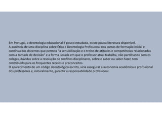 Em Portugal, a deontologia educacional é pouco estudada, existe pouca literatura disponível.
A ausência de uma disciplina sobre Ética e Deontologia Profissional nos cursos de formação inicial e
contínua dos docentes que permita “a sensibilização e o treino de atitudes e competências relacionadas
com a tomada de decisão” e a forma isolada em que o professor atual trabalha, não partilhando com os
colegas, dúvidas sobre a resolução de conflitos disciplinares, sobre o saber ou saber-fazer, tem
contribuído para os frequentes receios e preconceitos.
O aparecimento de um código deontológico escrito, viria assegurar a autonomia académica e profissional
dos professores e, naturalmente, garantir a responsabilidade profissional.
 