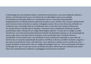 A Deontologia de uma profissão reforça o sentimento de pertença a uma comunidade de saberes e
valores, contribuindo assim para a consciência da sua identidade e para a sua unidade.
As profissões da educação podem ser consideradas como as mais éticas das profissões,
designadamente a profissão docente sobretudo quando os seus ‘clientes’ são crianças e adolescentes,
seres humanos mais vulneráveis e sujeitos à obrigação escolar. São as mais éticas das profissões na
medida em que a educação pode ser considerada como o mais ético dos campos profissionais.
Um estudo chama a atenção para as dúvidas e incertezas que os professores expressam quando
questionados sobre o desejo de um código deontológico explícito. O receio de um código se poder
transformar num instrumento potencialmente limitador de liberdades pessoais ou de manipulação da
classe surge como a principal reserva evocada e como justificação para o limitado interesse
manifestado. Outro estudo assim, uma profissão só será socialmente respeitada se, para além do
domínio de um conjunto especializado de saberes científicos e técnicos, também controlar e regular o
seu exercício profissional, tendo, naturalmente, como referente o sistema social e jurídico em que a
própria atividade se desenvolve. Para um código deontológico deve ser “uma contribuição séria para a
clarificação de o que é e para que serve a profissão educativa, oferecendo uma infraestrutura moral
básica de comportamento académico e pedagógico humanamente aceitável”.
 
