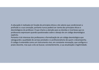 A educação é realizada em função de princípios éticos e de valores que condicionam a
profissão e a sua conceção, portanto nunca poderá ser isenta dos princípios éticos e
deontológicos do professor. O que chama a atenção para as dúvidas e incertezas que os
professores expressam quando questionados sobre o desejo de um código deontológico
explícito.
Portanto é do interesse dos professores a formalização de um código deontológico que
salvaguarde a qualidade do serviço prestado e o profissionalismo de quem o desempenha.
O código é entendido como um instrumento vivo, em constante renovação, que configure a
praxis docente, mas que a ela vai buscar, constantemente, a sua atualização e legitimidade.
 