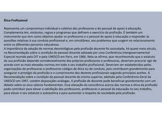 Ética Profissional
Representa um compromisso individual e coletivo dos professores e do pessoal de apoio à educação.
Complementa leis, estatutos, regras e programas que definem o exercício da profissão. É também um
instrumento que tem como objetivo ajudar os professores e o pessoal de apoio à educação a responder às
questões relativas à sua conduta profissional e, em simultâneo, aos problemas que surgem no relacionamento
entre os diferentes parceiros educativos.
A importância da adoção de normas deontológicas pela profissão docente foi assinalada, há quase meio século,
na Recomendação sobre a condição do pessoal docente adotada por uma Conferência Intergovernamental
Especial reunida pela OIT e pela UNESCO em Paris, em 1966. Nela se afirma, que reconhecendo que o estatuto
da sua profissão depende consideravelmente dos próprios professores e professoras, deveriam procurar agir de
acordo com as mais elevadas normas em todo o seu trabalho profissional. Deveriam ser estabelecidos pelas
organizações de professoras e professores códigos de ética ou de conduta, pois contribuem grandemente para
assegurar o prestígio da profissão e o cumprimento dos deveres profissionais segundo princípios aceites. A
Recomendação sobre a condição do pessoal docente do ensino superior, adotada pela Conferência Geral da
UNESCO em 1997, contém disposições análogas. A profissão de docente pode beneficiar grandemente com um
debate sobre os seus valores fundamentais. Essa elevação da consciência acerca das normas e ética da profissão
pode contribuir para elevar a satisfação dos professores, professoras e pessoal da educação no seu trabalho,
para elevar o seu estatuto e autoestima e para aumentar o respeito da sociedade pela profissão.
 