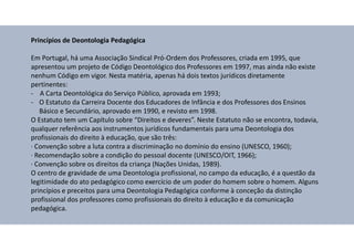 Princípios de Deontologia Pedagógica
Em Portugal, há uma Associação Sindical Pró-Ordem dos Professores, criada em 1995, que
apresentou um projeto de Código Deontológico dos Professores em 1997, mas ainda não existe
nenhum Código em vigor. Nesta matéria, apenas há dois textos jurídicos diretamente
pertinentes:
- A Carta Deontológica do Serviço Público, aprovada em 1993;
- O Estatuto da Carreira Docente dos Educadores de Infância e dos Professores dos Ensinos
Básico e Secundário, aprovado em 1990, e revisto em 1998.
O Estatuto tem um Capítulo sobre “Direitos e deveres”. Neste Estatuto não se encontra, todavia,
qualquer referência aos instrumentos jurídicos fundamentais para uma Deontologia dos
profissionais do direito à educação, que são três:
· Convenção sobre a luta contra a discriminação no domínio do ensino (UNESCO, 1960);
· Recomendação sobre a condição do pessoal docente (UNESCO/OIT, 1966);
· Convenção sobre os direitos da criança (Nações Unidas, 1989).
O centro de gravidade de uma Deontologia profissional, no campo da educação, é a questão da
legitimidade do ato pedagógico como exercício de um poder do homem sobre o homem. Alguns
princípios e preceitos para uma Deontologia Pedagógica conforme à conceção da distinção
profissional dos professores como profissionais do direito à educação e da comunicação
pedagógica.
 