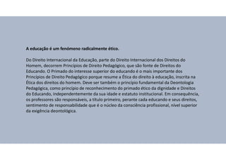 A educação é um fenómeno radicalmente ético.
Do Direito Internacional da Educação, parte do Direito Internacional dos Direitos do
Homem, decorrem Princípios de Direito Pedagógico, que são fonte de Direitos do
Educando. O Primado do interesse superior do educando é o mais importante dos
Princípios de Direito Pedagógico porque resume a Ética do direito à educação, inscrita na
Ética dos direitos do homem. Deve ser também o princípio fundamental da Deontologia
Pedagógica, como princípio de reconhecimento do primado ético da dignidade e Direitos
do Educando, independentemente da sua idade e estatuto institucional. Em consequência,
os professores são responsáveis, a título primeiro, perante cada educando e seus direitos,
sentimento de responsabilidade que é o núcleo da consciência profissional, nível superior
da exigência deontológica.
 