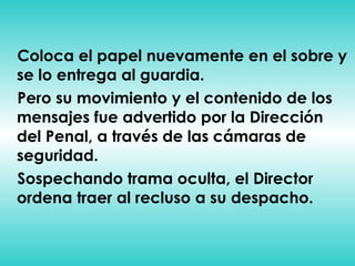 Coloca el papel nuevamente en el sobre y se lo entrega al guardia. Pero su movimiento y el contenido de los mensajes fue advertido por la Dirección del Penal, a través de las cámaras de seguridad. Sospechando trama oculta, el Director ordena traer al recluso a su despacho. 