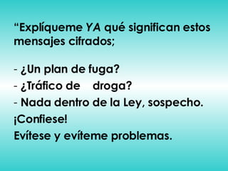 “ Explíqueme  YA  qué significan estos mensajes cifrados; ¿Un plan de fuga? ¿Tráfico de  droga? Nada dentro de la Ley, sospecho. ¡Confiese! Evítese y evíteme problemas. 