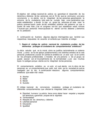 El objetivo del código nacional de policía es garantizar el desarrollo de los
derechos y deberes de las personas, con el fin de que se promueva una sana
convivencia y no atente con la integridad de las personas garantizando la
armonía de la ciudadanía, todo esto se cumple bajo unos parámetros que
están establecidos y donde lo rige un grupo de personas en este caso la
policía, quienes hacen parte de las entidades públicas del gobierno ya que a
través de este líder, y de el congreso son los que establecen estas normas
Y buscan que personas inescrupulosas no atente con los deberes y derechos
de la población.


A continuación se ilustrara algunas algunos interrogantes que tendrán sus
respectivas respuestas de acuerdo al contexto que trasmite el código:

  1. Según el código de policía nacional de ciudadanía ¿cuáles de los
     elementos protegen al ciudadano de comportamientos antiéticos?

La ética estudia qué es lo moral, cómo se justifica racionalmente un sistema
moral, y cómo se ha de aplicar posteriormente a los distintos ámbitos de la vida
personal, profesional y social. En cambio lo antiético es un acto que va en contra
de los principios profesionales o morales de una persona o de un grupo; se
puede asociar con el incumplimiento de la normatividad y por eso muchas
leyes lo castigan porque atenta con la integridad de las personas.

El comportamiento antiético es un acto el cual atenta con lo ético de las
personas, es un comportamiento que está mal visto por la sociedad el cual es
castigado por la ley: A continuación relaciono algunos comportamientos
antiéticos que están mal vistos:

      Abortar
      Matar
      Mentir
      Suicidio

El código nacional de convivencia ciudadana protege al ciudadano de
diferentes comportamientos que afectan la integridad tales como:

      Dignidad humana: La policía tiene como deber hacer respetar y respetar
      los derechos y garantías propias de la dignidad
      Territorialidad
      Respeto de los derechos y deberes
      Libertad personal
      Educación
      Igualdad
 