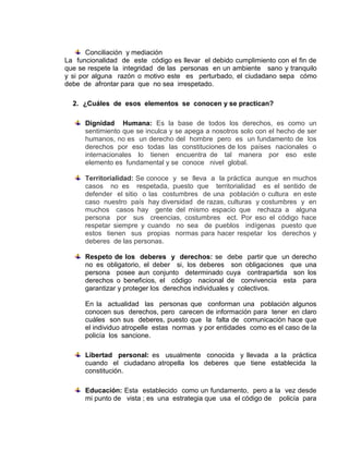 Conciliación y mediación
La funcionalidad de este código es llevar el debido cumplimiento con el fin de
que se respete la integridad de las personas en un ambiente sano y tranquilo
y si por alguna razón o motivo este es perturbado, el ciudadano sepa cómo
debe de afrontar para que no sea irrespetado.

  2. ¿Cuáles de esos elementos se conocen y se practican?

      Dignidad Humana: Es la base de todos los derechos, es como un
      sentimiento que se inculca y se apega a nosotros solo con el hecho de ser
      humanos, no es un derecho del hombre pero es un fundamento de los
      derechos por eso todas las constituciones de los países nacionales o
      internacionales lo tienen encuentra de tal manera por eso este
      elemento es fundamental y se conoce nivel global.

      Territorialidad: Se conoce y se lleva a la práctica aunque en muchos
      casos no es respetada, puesto que territorialidad es el sentido de
      defender el sitio o las costumbres de una población o cultura en este
      caso nuestro país hay diversidad de razas, culturas y costumbres y en
      muchos casos hay gente del mismo espacio que rechaza a alguna
      persona por sus creencias, costumbres ect. Por eso el código hace
      respetar siempre y cuando no sea de pueblos indígenas puesto que
      estos tienen sus propias normas para hacer respetar los derechos y
      deberes de las personas.

      Respeto de los deberes y derechos: se debe partir que un derecho
      no es obligatorio, el deber si, los deberes son obligaciones que una
      persona posee aun conjunto determinado cuya contrapartida son los
      derechos o beneficios, el código nacional de convivencia esta para
      garantizar y proteger los derechos individuales y colectivos.

      En la actualidad las personas que conforman una población algunos
      conocen sus derechos, pero carecen de información para tener en claro
      cuáles son sus deberes, puesto que la falta de comunicación hace que
      el individuo atropelle estas normas y por entidades como es el caso de la
      policía los sancione.

      Libertad personal: es usualmente conocida y llevada a la práctica
      cuando el ciudadano atropella los deberes que tiene establecida la
      constitución.

      Educación: Esta establecido como un fundamento, pero a la vez desde
      mi punto de vista ; es una estrategia que usa el código de policía para
 