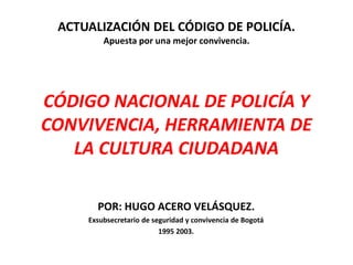 ACTUALIZACIÓN DEL CÓDIGO DE POLICÍA.
Apuesta por una mejor convivencia.
CÓDIGO NACIONAL DE POLICÍA Y
CONVIVENCIA, HERRAMIENTA DE
LA CULTURA CIUDADANA
POR: HUGO ACERO VELÁSQUEZ.
Exsubsecretario de seguridad y convivencia de Bogotá
1995 2003.
 