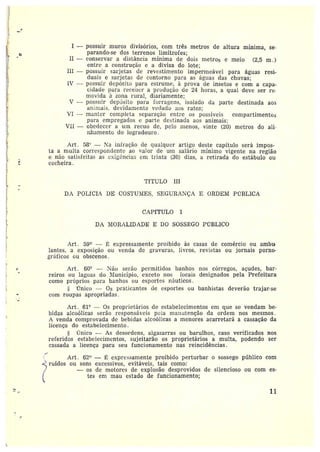 Ì~ ~
I —possuir muros divisórios, com três metros de altura mínima, se
parando-se dos terrenos limítrofes;
II — conservar a distância mínima de dois metros e meio (2,5 m .)
entre a constz•ução e a divisa do lote;
III —possuir sarjetas de revE~stimento impermeável para águas resi-
duais e sarjetas de contorno para as águas das chuvas;
IV --- possuir depósito para estz•ume, à prova de insetos e com a capa-
cidade para recet~er a produção de 24 horas, a qual deve ser re•
movida ~t zona rural, diariamente;
V —possuir depósito para forragens, isolado da parte destinada aos
aI111l1aIS, devidamente vedado aos ratos;
VI -- manter completa separação entre os possíveis compartimento;
para empregados c parte destinada aos animais:
ViI —obedecera um recuo de, pelo menos, vinte (20) metros do ali-~
zzllamento do logradouro .
Art. 58° — 1~'a infração de qualquer artigo deste capítulo será impos-
ta amulta correspondente ao palor de um salário mínimo vigente na região
e não satisfeitas as c~i5èncias em trinta (30) dias, a retirada do estábulo ou
r cocheira.
M
TÍTULO III
DA POLfGI~ DE COS'i'U~IES, SEGURANÇA E ORDEM PUBLICA
CAPfTULO I
DA NIORALIDADE E DO SOSSfJGO Pr7BLIC0
tlrt . 59° — f expressamente proibido às casas de comércio ou ambur
lantes, a exposição ou venda de gravuras, livros, revistas ou jornais pomo•
gráficos ou obscenos.
Art. 60° -- Não serão permitidos banhos nos córregos, açudes, bar-
z•eiros ou lagoas do 11~Iunicípio, exceto nos locais designados pela Prefeitura
como próprios para banhos ou esportes náuticos.
mico — Os praticantes de esportes ou banhistas deverão trajar-se
com roupas apropriadas .
Art. 61° — Os proprietários de estabelecimentos em que se vendam be-
bidas alcoólicas serão responsáveis pela ma.~utenção da ordem nos mesmos.
A venda comprovada de bebidas alcoólicas a menores acarretará a cassação da
licença do estabelecimento.
Ünico — As desordens, algazarras ou barulhos, caso verificados nos
z•efez•idos estabelecimentos, sujeitarão os proprietários a multa, podendo ser
cassada a licença para seu funcionamento nas reincidências.
Art. 62° — É expressamente proibido perturbar o sossego público com
ruídos ou sons excessivos, evitáveis, tais como:
— os de motores de explosão desprovidos de silencioso ou com es-
tes em mau estado de funcionamento;
M 11
~
 