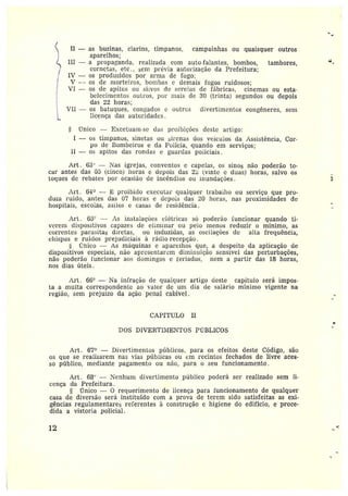 II — as buzinas, clarins, tímpanos, campainhas ou quaisquer outros
aparelhos;
III — a propagantla, realizada com auto-falantes, bombos, tambores,
cornetas, etc., sem prévia autorização da Prefeitura;
IV — os produzidos por arma de fogo;
V — os de morteiros, bombas e demais fogos ruidosos;
VI — os de apitos ou sí~vos de sereias de fábricas, cinemas ou esta-
belecimentos ouLz•os, por mais de 30 (trinta) segundos ou depois
das 22 horas;
VII — os batuques, coligados e outros divertimentos congêneres, sem
licença das autoridades.
§ Ünieo —Excetuam-se das proibições deste artigo:
I — os tímpanos, sinetas ou sirenas dos veículos da Assistência, Cor-
po de Bombeiros e da Polícia, quando em serviços;
11 — os apitos das rondas e guardas policiais.
Art. 634 —Nas igrejas, conventos e capelas, os sinos não poderão to-
car antes das 0~ (cinco) horas e depois das 2~ (vinte e duas) horas, salvo os
toques de rebates por ocasião de incêndios ou inundaçòes.
Art . 64° — L proibido executar qualquer trabalho ou serviço que pro-
duza ruído, antes das 07 horas e depois das 20 horas, nas proximidades de
hospitais, escolas, asilos e casas de residência.
Art. 6ã" — As instalações elétricas só poderão funcionar quando ti-
verem dispositivos capazes de eliminar ou pelo menos reduzir o mínimo, as
correntes parasitas diretas, ou induzidas, as oscilações de alta frequência,
chispas e ruídos prejudiciais àrádio-recepção.
tGnico — As máquinas e aparelhos que, a despeito da aplicação de
dispositivos especiais, não apresentarem diminuição sensível das perturbações,
não poderão funcionar aos domingos e feriados, nem a partir das 18 horas,
nos dias úteis.
Art. 66° — Na infração de qualquer artigo deste capïtulo será impos-
ta amulta correspondente ao valor de um dia de salário mínimo vigente na
região, sem prejuízo da ação penal cabível.
CAPÍ'T'ULO II
DUS DIVERTIIIETTUS PCBLICOS
Az•t. 67° —Divertimentos públicos, para os efeitos deste Código, são
os que se realizarem nas vias públicas ou cm recintos fechados de livre aces-
so público, mediante pagamento ou não, para o seu funcionamento.
Art. 684 —Nenhum divertimento público poderá ser realizado sem li-
cença da Prefeitura .
r7nico — O requerimento de licença para funcionamento de qualquer
casa de diversão será instituído com a prova de terem sido satisfeitas as exi-
gências regulamentares referentes à construção e higiene do edifício, e proce-
dida avistoria policial.
12 ..
 