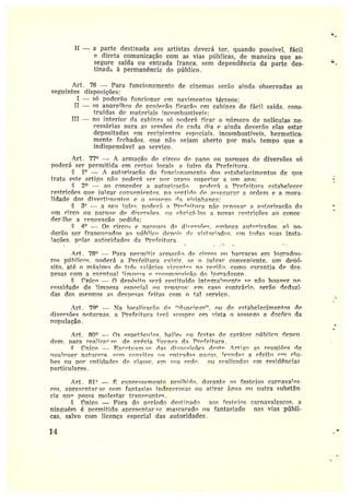 II ---aparte destinada aos artistas deverá ter, quando possível, fácil
e direta comunicação com as vias públicas, de maneira que as-
segure saída ou entrada franca, sem dependência da parte des-
tinada à permanênci2 do público.
Art. 76 —Para funcionamento de cinemas serão ainda observadas as
seguintes disposições:
I — só poderão funcionar cm »avimentos térreos;
II — os aparelhos de projecão ficarão em cabines de fácil saída, cons-
truídas de materiais incombustíveis;
III — no interior da cabines só poderá ficar o ntímero de películas ne-
cessárias para as sessões de cada dia e ainda deverão elas estai
depositadas em t•ecipientps especiais. incombustíveis, hermetica-
mente fechados, que não sejam aberto por mais tempo que o
indispensável ao serviço .
Art. 77° — A armação de circos de pano ou parques de diversões só
poderá ser permitida em certos locais. a iuí~o da Prefeitura.
§ 1° — A autorização do funcionamento dos estabelecimentos de que
trata este artigo não poderá ser por. prazo superiora rim ano;
& 2° — ao concedera autori7acão. pnclorá a Prefeitura estal?elecer
restrições que jttlear c~nveniPntes. n~ s~ntirl~ d~ acse~ttrat• a ordem e a mora•
]idade dos divertimentos e n sossego rTz v;7inhanca;
3° -- a se~.t iuí7~, pc►derá a nrAr~itrrra não renova*• a a~rtorizacão de
um circo ou para»e de diversões. ou c~hri~á•1_os a novas restrições ao conte•
der-)he a renovação pedida;
~° — Os oircos e »araur'~ dp di~'rrcnP~, embora atrt~ri7a{loc, r~ po-
derão ser. frangr.rPados ao níthlien denteis dc~ vistoriadas. em todas suas insta-
lações. pulas autoridades da prefeitura.
Art. 78° —Para permitir armara".n de circos rnr barracas em 1o;Yr•ado~r-
ros ptíhlices. »oderá a Prefeitura exigir. se o jtrlr~ar conveniente. um depó-
sito, até o máximo de três salários vi~ent~c na re~?iã.n. como ~ara.ntia de des-
pesas com a eventual rimne~a P r~~mm~~~i~1n do lo~radottro.
Ymic~ — n dc~nósito será restituído inte~r•atmentF se não houver nP•
cessidade de limpeza especial r►u reparos• nm caso contrário. serão deduzi•
das dos mesmos as despesas feitas com n tal serviço.
Art. 74° ---- Na locali7acão dr, "d=rnrir~s". ou de estabelecimentos de
diversões noturnas. a Prefeitura terá sempre em vista o sossego e dec8ro da
população.
Art. 80° -- ns espetácntos. bailes ou £estas de caráter público rlepen•
riem. para realizar se. de prévia 1ic~nr•a da Prefeitura.
~ mico -- Fx~eti~am~cP das di~nrc;rnec rl~st~ Arti~n as reuniões rle
~ualtltter natttre7a. sem convites o» ontradas nanas. ~evarlaG a efeito em rltt-
bes ou por entidades de classe. em soa ~ed~. ou r~alizadaç em residências
particulares.
Art. 81° — ~ ex»rFss:rment~ proihirin. durante os festejos carr.avates•
tos, apresentar sc~ com fantasias indecorosas nu atirar água rnr outra substân-
cia que passa molestar transeuntes.
i'rnico —Fora do período destinado aos festeios carnavalescos. a
ninguém é permitido apresentar• se mascarado ou fantasiado nas vias públi-
cas, salvo com licença especial das autoridades.
14
 