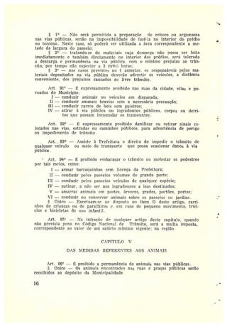 § 1° — Não será permitida a preparação de reboco ou argamassa
nas vias públicas, senão na impossibilidade de fazê la no interior do prédio
ou terreno. Neste caso, só poderá ser utilizada a área correspondente a me-
tade da largura do passeio;
2~ — fratando•se de matez•iais cuja descarta não possa ser feita
imediatamente e também diretamente no interior dos prédios, será tolerada
a descarga e permanência na via pízblica, com o mínimo prejuízo ao trân-
sito, por tempo não superiora 3 (três) horas;
3° —nos casos previstos no ~ anterior. os responsáveis pelos ma•-
feriais depositados na via pública deverão advertir os veículos, a distância
conveniente, dos pz•ejuízos causados ao livre trânsito.
Art. 91° — É expressamente proibido nas ruas da cidade, vilas e po-
voados do Município:
I —conduzir animais ou veículos em disparada;
II —conduzir animais bravios sem a necessáz•ia precaução;
III -- conduzir carros de bois sem guieiros;
IV — atirai• à via píiblica ou logradouros públicos, corpos ou detri-
tos que possam incomodar os transeuntes .
Art . 92° — É expressamente proibido danificar ou retirar sinais co•
locados nas vias, estradas ou caminhos públicos, para advertência de perigo
ou impedimento de trânsito .
Art. , 93° -- Assiste à Prefeitura o direito de impedir o trânsito de
qualquer veículo ou meio de transpoz•te que possa ocasionar danos à via
pública .
Art. 94~ — É proibido embaraçar o trânsito ou molestar os pedestres
por tais meios, como:
I —armar barraquinhas sem licença da Prefeitura;
II —conduzir pelos passeios volumes de grande porte:
III —conduzir pelos passeios veículos de qualquer espécie;
IV —patinar, a não ser nos logradouros a isso destinados;
V —amarrar animais em postes, árvores, frades, portões, partas;
VI —conduzir ou conservar animais sobz•e os passeios ou jardins .
único — Excetuam se ao disposto no ítem II deste artigo, varri
nlzos de crianças ou de paralíticos c. em ruas cic pequeno movimento, trici-•
cios e bicicletas de liso infantil.
f1rt. 95'' — Na infração cie qualquer artigo deste eapítuio• quando
não prevista pena no Código Nacional de Trânsito, será a multa imposta,
correspondente ao valor de um salário mínimo vigente; na região.
CAPf[TULO V
DAS ì1-IEDIDAS REFERE'TES AOS ATIIIIAIS
Art . 96° — É proibido a permanência de animais nas vias públicas.
~G•nico — Os animais encontrados nas ruas e praças píblicas serâo
recolhidos ao depósito da Municipalidade .
1G
 
