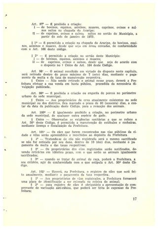 n
Art. 97° — É proibido a criação:
c I — de bovinos, equinos, asininos, tnttares, caprinos, ovinos e suí-
nos soltos na chapada do Araripe;
II — de caprinos, ovinos e suínos soltos no sertão do D~Iunicípio, a
partir do mês cie janeiro de 1975.
1° — I~; permitido a criação na chapada do Araripe, de bovinos, equi-
nos, asininos e muares. cíesde que seja em áreas cercadas, de conformidade
com o Art. 16G deste código.
t
- ~ 1° — Tr:~tando-se cic cão não t•cgistrado será o mesmo sacrificado
se não for retirado por seu dono. dentro de 10 (dez) dias, mediante o pa-
gamento da multa e das taxas respectivas;
~ ~ 2° — Os proprietários dcs cães registrados serão notificados, de-
vendo retirá-los em idêntico prazo, scm o que serão os animais igualmente
sacrificados;
3° —quando se tratar de animal de raça, poderá a Prefeitura, a
seu critério, agir de conformidade com o que estipula o Art. 95° deste Có-
digo.
2° — ~; permitido a criação no sertão deste Município:
I — de bovinos, equinos, asininos e muares;
II — de caprinos, ovinos e suínos, desde que seja de acordo com
o disposto no ~ rTnico do Art. 164 deste Código.
Art. 98° — 0 animal recolhido em virtude do disposto neste capítulo,
será retirado dentro do prazo máximo de 7 (sete) dias, mediante o paga-
mento cía multa e da taxa de manutenção respectiva.
5 rinico —Não sendo retirado o animal nesse prazo, deverá a Pre-
feitura efetuara sua venda em hasta pública, precedida da necessária di-
vulgação publicada.
Art. 99° — 1~', proibida a criação ou engorda de porcos no perímetro
urbano da sede municipal.
Único — Aos proprietários de ceva atualmente existentes na sede
municipal ou dos distritos, fica marcado o prazo de 60 (sessenta) dias, a con-
tar da data da publicação deste Código, para a z•emoção dos animais.
Art. 100° — ~: igualmente proibido a criação, no perímetro urbano
da sede municipal, de qualquer outra espécie de gado.
Único — Observadas as exigências sanitárias a que se refere o
Art. 56° deste Código, é permitida a manutenção de estábulos e cocheiras,
mediante licença e fiscalização da Prefeitura .
Art. 101'' — Os cães que forem encontrados nas vias pítblicas da ci-
dade evilas serão apreendidos e recolhidos ao depósito da Prefeitura.
:~.rt. 102" —Haverá, na Prefeitura, o registro de cães que será fei-
to anualmente, medianto o pa~:amento da taxa respectiva.
1° — .-~.os proprietários de ~«os registrados, a Prefeitura fornecerá
uma placa de identificação a ser colocada na coleira do animal;
2° — para registro de C1C5 é obrigatório a apresentação de com-
provante cie vacinação anti-rábica, que poderá ser feita às expensas da Pre-
feitura;
17
 