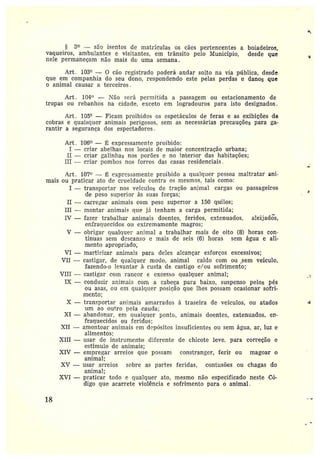 g
S 3° —são isentos de matrículas os cães pertencentes a boiadeiros,
vaqueiros, ambulantes e visitantes, em trânsito pelo Município, desde que
nele permaneçam não mais d~ uma semana.
Art . 103° --- 0 cão registrado poderá andar solto na via pública, desde
que em companhia do seu dono, respondendo este pelas perdas e danos que
o animal causar a terceiros.
Art. 104~> — Não será permitida a passagem ou estacionamento de
tropas ou rebanhos na cidade, exceto em logradouros para isto designados.
Art. 105° —Ficam proibidos os espetáculos de feras e as exibições de
cobras e quaisquer animais perigosos, sem as necessárias precauções pãra ga-
rantir asegurança dos espectadores.
Art . 106° — L expressamente proibido:
I —criar abelhas nos locais de maior concentração urbana;
II — criar balinhas nos porões e no interior das habitações;
III — c*•ìar pombos nos forros das casas residenciais .
Art. 107~~ — Ë expressamente proibido a qualquer pessoa maltratar ani-
mais ou praticar ato de erueidade contra os mesmos, tais como:
I — transportar nos veíctlos de tr.ação animal cargas ou passageiros
de peso superior às suas forças;
II -- carregar animais com peso superiora 150 quilos;
III —montar animais que já tenham a carga permitida;
IV —fazer trabalhai• animais doentes, feridos, extenuados, aleijadós,
enfraquecidos au extremamente magros;
V —obrigar qualquer animal a trabalhar mais de oito (8) horas con-
tínuas sem descanso e mais de seis (6) hºras sem água e ali-
menta apropriado;
VI —martirizar animais para deles alcançar esforços excessivos;
VII —castigar, de qualquer modo, animal caído com ou _sem veículo,
fazendo•o levantar à custa de castigo e/ou sofrimento;
VIII —castigar com rancor e excesso qualquer animal;
IX —conduzir animais com a cabeça para baixo, suspenso pelos pés
ou asas, ou em qualclt~er posição que lhes possam ocasionar sofri-
mento;
X —transportar animais amarrados à traseira de veículos, ou atados
um ao outro nela cauda;
XI —abandonar, em qualquer ponto, animais doentes, extenuados, en-
fraquecidos ou feridos;
XII —amontoar animais em depósitos insuficientes ot~ sem água, ar, luz e
alimentos;
XIII —usar de instrumenío diferente de chicote leve, para correção e
estímulo de animais;
XIV —empregar arreios que possam constranger, #erír ou magoar o
animal;
XV —usar arreios sabre as partes feridas, contusões ou chagas do
animal;
XVI —praticar todo e qualquer ato, mesmo não especificado neste Có-
digo que acarrete violência e sofrimento para o animal.
18
~
~
 