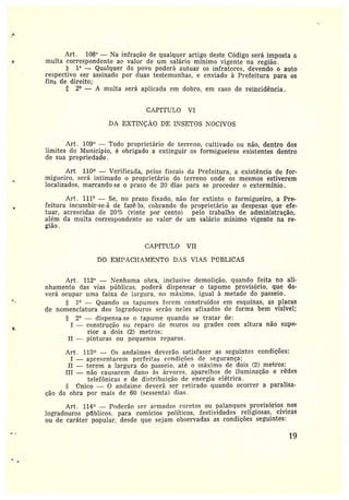 }
A.rt. 108° — Na infração de qualquer artigo deste Código será imposta a
n multa correspondente ao valo• de um salário mínimo vigente na região.
1' -- Qualquer do povo poderá autuar os infratores, devendo o auto
respectivo ser assinado por duas testemunhas, e enviado à Prefeitura para os
fins de direito;
y 2°' --• A multa será aplicada em dobro, em caso de reincidência.
CAPÍTULO VI
DA EXTINÇÃO DE INSETOS NOCIVOS
Art , 109° —Todo proprietário de terreiro, cultivado ou não, dentro dos
limites do Município, é obrigado a extinguir os formigueiros existentes dentro
de sua propriedade.
t
d
Art 110 — Verificâda, pelos fiscais da Prefeitura, a existência de for-
migueiro, será intimado o proprietário do terreno onde os mesmos estiverem
localizados, marcandose o prazo de 20 dias paia se proceder o extermínio.
Art.. 111° — Se, no prazo fixado, não for extinto o formigueiro, a Pre-
feitura incumbir-se-á de fazê~lo, cobrando do proprietário as despesas que efe-
tuai•, acrescidas de 20% (vinte por cento) pelo trabalho de administração,
além da multa correspondente ao valor de um salário mínimo vigente na re-
gião.
CAPfTULO VII
DO EMPACI-IA:4IENT0 DAS VIAS PÚBLICAS
Art. 112° —Nenhuma obra, inclusive demolição, quando feita no ali-
nhamento das vias públicas. poderá dispensar o tapume provisório, que de-
verá ocupai• uma faixa de largura, no máximo, igual à metade do passeio.
1° —Quando os tapumes forem construídos em esquinas, as placas
de nomenclatura dos logradouros serão neles afixados de forma bem visível;
2° —dispensa-se n tapume quando se tratar de:
I —construção ou reparo de muros ou grades com altura não supe-
rior a dois C2) metros:
II — pinturas ou pequenos reparos.
Art. 113 — Os andaimes deverão satisfazer as seguintes condições:
I —apresentarem perfeitas condições de segurança;
II — terem a largura do passeio, até o máximo de dois (2) metros;
III —não causarem dano às árvores, aparelhos de iluminação e rêdes
telefônicas e de distribuição ele energia elétrica.
Ünico — 0 andaime deverá ser retirado quando ocorrera paralisa-
ção da obra por mais de 60 (sessenta) dias .
Art . 114° —Poderão ser armados coretos ou palanques provisórios nos
logradouros públicos. para comícios políticos, festividades religiosas, cívicas
ou de caráter popular, desde que sejam observadas as condições seguintes:
19
 