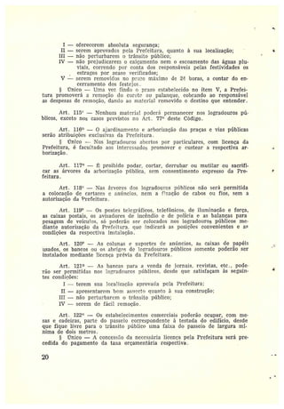 ~
I —oferecerem absoluta segurança;
II —serem aprovados pela Prefeitura, quanto à sua localização;
III —não perturbarem o trânsito público;
IV —não prejudicarem o calçamento nem o escoamento das águas plu-
viais, correndo por conta dos responsáveis pelas festividades os
estragos por acaso verificados;
V —serem removidos no prazo máximo de 2~ horas, a contar do en-
cerramento dos festejas.
rTnico —Uma vez finda n prazo estabelecido no item V, a Prefei-
tura promoverá a remoção do cor~:tc ot~ palanque, cobrando ao responsável
as despesas de remoção, dando ao material removido o destino que entender.
Art. 115° —Nenhum material podet<~ permanecer nos logradouros pú-
blicos, exceto nos casos previstos no Art . 77~~ deste Código.
Art. 116 — 0 ajardinamento e arborização das praças e vias públicas
serão atribuições exclusivas da Prefeitura .
Ünico —Nos logradouros abertos por particulares, com licença da
Prefeitura, é facultado aos interessadas promover e custear a respectiva ar-
borização.
Art. 117° — ~ proibido podar, cortar, derrubar ou mutilar ou sacrifi-
car as árvores da arborização ptíblica, sem consentimento expresso da Pre-
feitura.
Az•t. 118° —Nas árvores dos logradouros píblicos não será permitida
a colocação de cartazes c anúncios, nem a (ilação de cabos ou fios, sem a
autorização da Urefeitura .
Art. 119° — Os postes telegráficos, telefônicos, de iluminação e força,
as caixas postais, os avisadores de incêndio e de polícia e as balanças para
pesagem de veículos, só poderão ser colocados nos logradouros públicos me-
diante autorização da Prefeitura, que indicará as posições convenientes e as
condições da respectiva instalação.
Art. 120° — As colunas e si.iportes de aníncios, as caixas de papéis
úsados, os bancos ou os abrigas de logradouros públicos somente poderão ser
instalados mediante licença prévia da Prefeitura.
Art. 121 — As bancas para a venda de jorrais, revistas, etc., pode-
rão ser permitidas nos lol;radcures píiblicos, desde que satisfaçam às seguin-
tes condicões:
I —terem sua localização aprovada pela Prefeitura;
II —apresentarem bom aspecto quanto à sua construção;
III —não perturbarem o trânsito público;
IV —serem de fácil remocão.
Art . 122 — Os estabelecimentos comerciais poderão ocupar, com me-
sas ecadeiras, parte do passeio correspondente à testada do edifício, desde
que fique livre para o trânsito público uma faixa do passeio de largura mí-
nima de dois metros.
§ mico — A concessão da necessária licença pela Prefeitura será pre-
cedida do pagamento da taxa orçamentária respectiva.
20
s
F
.~
 