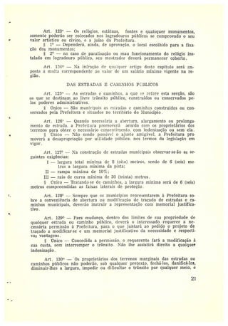 Art. 123° — Os z•elógios, estátuas, fontes e quaisquer monumentos,
somente poderão ser colocados nos lobradottres píiblicos se comprovado o seu
valor artístico ot~ cívico, e a juízo da Prefeitura.
fi 1° —Dependerá, ainda, de aprovação, o local escolhido para a fixa•
ção dos monumentos;
2° — no caso de paz•alisação ou znau funcionamento do relógio ins-
talado em logradouro píFblico, seu mostrador deverá permanecer coberto.
Art. 1º4° — Ta in~ração de qualquer artigo deste capítulo será im-
posta amulta correspondente ao valor de um salário mínimo vigente na re-
gião.
DAS ESTRADAS E CAIIITI-IOS Pt,BLICOS
Art. 12ã° — As esiz•aclas e caminhes, a que ~_~ refere esta secção, sãa
os que se destinam ao livre trânsito píiblico, construídos ou conservados pe-
los poderes administrativos.
Único —São municipais as estradas e caminhos construídos ou con-
servados pela Prefeitura e situados no território do I1~lunicípio .
Art. 126'' —Quando necessária a abertura, alargamento ou prolonga-
mento de estrada, a Prefeitura promoverá acordo com os proprietários dos
terrenos para obter o necessário consentiriento. com indenização ou sem ela.
Único —Não sendo possível o afaste amigável, a Prefeitura pro•
moverá a desapropriação por utilidade píiblica, nos termos da legislação em
vigor.
Art. 127° — a construção de estradas municipais observar•se-ão as se-
gtiintes exigências:
I —largura total mínima de 8 (oito) metros, sendo de 6 (seis) me•
tros a largura mínima da vista;
II —rampa máxima de 10~~;
III —raio de curva mínima de 30 (trinta) metros.
rTnico —Tratando-se de caminhos, a largura mínima será de 6 (seis)
metros compreendidas as faixas Iaterais ele pz•oteção .
Art. 128° —Sempre que es municípios representarem à Prefeitura so-
bre aconveniência de abertura ou modificação de traçado de estradas e ca-
minhos municipais, deverão instruir a representação com memorial justifica-
tivo.
Art. 129° —Para mudança, dentro dos limites de sua propriedade de
qualquer estrada ou caminho píiblico, deverá o interessado requerer a ne-
cessária permissão à Prefeitura, para o que juntará ao pedido o projeto de
traçado a modificai•-se e um memorial justificativo da necessidade e respecti-
vas vantagens.
•CTnico — Concedida a permissão, o z•equerente fará a modificação à
sua custa, sem interromper o trânsito. Tão lhe assistirá direito a qualquer
indenizarão.
Art. 130° — Os proprietários dos terrenos marginais das estradas ou
caminhos píiblicos não podez•ão, sob qualquer pretexto, fechá•-los, danificá-lis,
diminuir-lhes a largura, impedir ou dificultar o trânsito por qualquer meio, e
21
 
