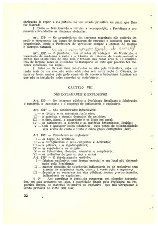 obrigação de repor a via píiblica no seu estado primitivo no prazo que lhes
for marcado.
§ iClnico —Não fazendo o infrator a recomposição, a Prefeitura a pro-
moverá cobrando-lhe as despesas efetuadas.
Art. 131° — Os proprietárias dos terrenos marginais não poderão im-
pedir oescoamento das águas de drenagem de estradas e caminhos para sua
propriedade, tendo a Prefeitura de aproveitar sempre a entrada de riachos
e córregos naturais .
Art. 132º_ — ~ proibido, nas estradas de iodagem do Município, o
transporte de madeiras a rasto e o trânsito de veículos de tração animal, a
menos que sejam eles de eixo fixo e tenham nas rodas aros de 10 centíme-
tros de largura, salvo os utilizados no transporte de leite que poderão ter me•
rores dimensões nas rodas .
§ Única — Os caminhos construídos ou não pela Prefeitura, cujo uso
tenha mais de um ano, não serão obstruidos sem autorização da Câmara, ja-
mais se forem usados pelo gado como via de acesso a bebedouro, hipótese em
que não se instalarão neles cancelas ou mata•burros.
~
CAPÍTULO VIII
DOS LyFLANInVEIS E EXPLOSIVOS
Art. 133° — ì7o interesse público a Prefeitura fiscalizará a fabricação.
o comércio, o transporte e o emprego de inflamáveis e explosivos.
Art. 134° —São considerados inflamáveis:
I — o fósforo e os materiais fosforados;
II — a gasolina e demais derivados de petróleo;
III — o éter, álcool, a aguardente e os óleos em geral;
IV — os carburetos, o alcatrão e as matérias betuminosas líquidas;
V — toda e qualquer outra substância cujo ponta de inflamabilidade
seja acima de cento e trinta e cinco graus centígrados (135°).
Art. 135° — Consideram se explosivos: _-
T — os fogos de artifícios;
II — a nitz•oglicerina c seus compostos e derivados;
III — apólvora, e oalgodão-pólvora;
IV — as espoletas e os estopins; .~
V — os fulminatos, cloratos, formiatos e congêneres;
VI — os cartuchos de guerra, caça e minas.
Art . 136° — ~ absolutamente proibido:
I —fabricar explosivos sem licença especial e em local não determi-
nado pela Prefeitura;
II —manter depósito de substâncias inflamáveis ou de explosivos sem
atender às exigências legais, quanto à construção e segurança;
III —depositar ou conservar nas vias públicas, mesmo provisoriamente,
inflamáveis ou explosivos.
§ 1~ —Aos varejistas é permitido conservar, em cômodos apropria-
dos, em seus armazens ou lojas, a quantidade fixada pela Prefeitura, na res-
pectiva licença, de material inflamável ou explosivo que não ultrapassar à
venda provável de vinte (20) dias;
22 l
 