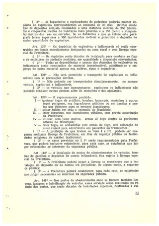 § 2~ — os fogueteiros e exploradores de pedreiras poderão manter de-
pósito de explosivos correspondentes ao consumo de 30 dias, (trinta} desde
que os depósitos estejam localizados a uma distância mínima de 250 (duzen-
tos ecinquenta) metros da habitarão mais próxima e a 150 (cento e cinquen-
ta) metros das uas ou estradas. Se as distâncias a que se refere este pará-
grafo forem superiores a 500 (quinhentos metros) é permitido o depósito de
maior quantidade de explosivas.
Art . ].3?° — Os depósitos de explosivos e inflamáveis só serão cons-
truidos em locais especialmente designados na zona rural e com licença espe•
ciai da Prefeitura .
1~' — Os depósitos serão dotados de instalação para combate ao fogo
e de extintores de incêndio portáteis, em quantidade e disposição convenientes;
2° — 'rodas as dependências e anexos dos depósitos de explosivos ou
inflamáveis serão construídos de material incombustível, admitindo-se o em-
prego de outro materiai apenas nos caibros, ripas .e esquadrias.
Art. 138° — Tão será permitido o transporte de explosivos ou infla-
máveis sem as precauções devidas.
I~ —Não poderão ser transportados simultaneamente, no mesmo
veículo, explosivos e inflamáveis;
§ 2° — os veículos que transportarem explosivos ou inflamáveis não
poderão conduzir outras pessoas além do motorista e dos ajudantes.
Art . I39° — ~ expressamente proibido:
I —queimar fogos de artifício, bombas, busca-pés, morteiros e outros
fotos perigosos, nos logradouros públicos ou em janelas e por-
tas que deitarem para os mesmos logradouros;
II —soltar balões em toda a extensão do lunicípio;
III —fazer fogueiras, nos logradouros públicos, sem prévia autorização
da Prefeitura;
IV —utilizar, sem justo motivo, armas de fogo dentro do perímetro
urbano do Município;
V —fazer fogos ou armadilhas com armas de fogo, sem colocação de
sinal visível para advertência aos passantes ou transeuntes .
1° — A proibição de que tratam os itens I e III, poderá ser sus-
pensa mediante licença da Prefeitura, em dias de regozijo público ou festivi-
dades religiosas de caráter tradicional;
2° — os casos previstos no 5 1~ serão regulamentados pela Prefei-
tura, que poderá inclusive estabelecer, para cada caso, as exigências que jul-
gar necessárias ao interesse da segurança pública .
Art. 140° — A instalação de postos de abastecimentos de veículos, bom-
bas de gazolina e depósitos de outros inflamáveis, fica sujeita à licença espe-
cial da Prefeitura.
I° — A Prefeitura poderá negar a licença se reconhecer que a ins-
talação do depósito ou da bomba irá prejudicar, de algum modo, a seguran-
ça pública;
§ 2° — a Prefeitura poderá estabelecer, para cada caso, as exigências
que julgar necessárias ao interesse da segurança pública.
Art . 141 —Nos postos de abastecimento onde se fizerem também lim-
peza, lavagem e lubrificação de veículos, esses serviços serão realizados na re-
cinto dos postos, que serão dotados de instalações especiais, destinadas a evi-
`?3
 